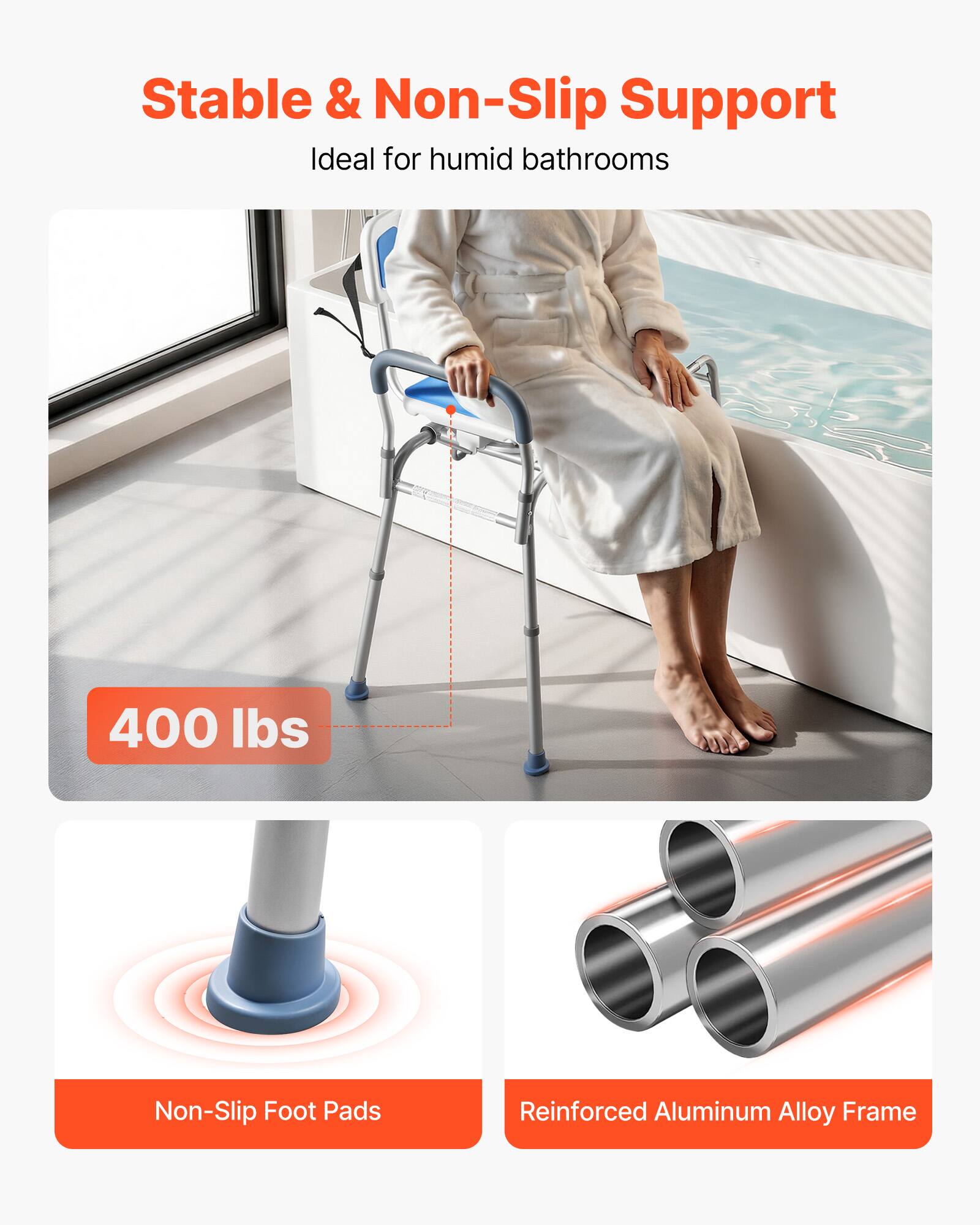 Stable & Non-Slip Support  
Ideal for humid bathrooms  

400 lbs  

Non-Slip Foot Pads  

Reinforced Aluminum Alloy Frame