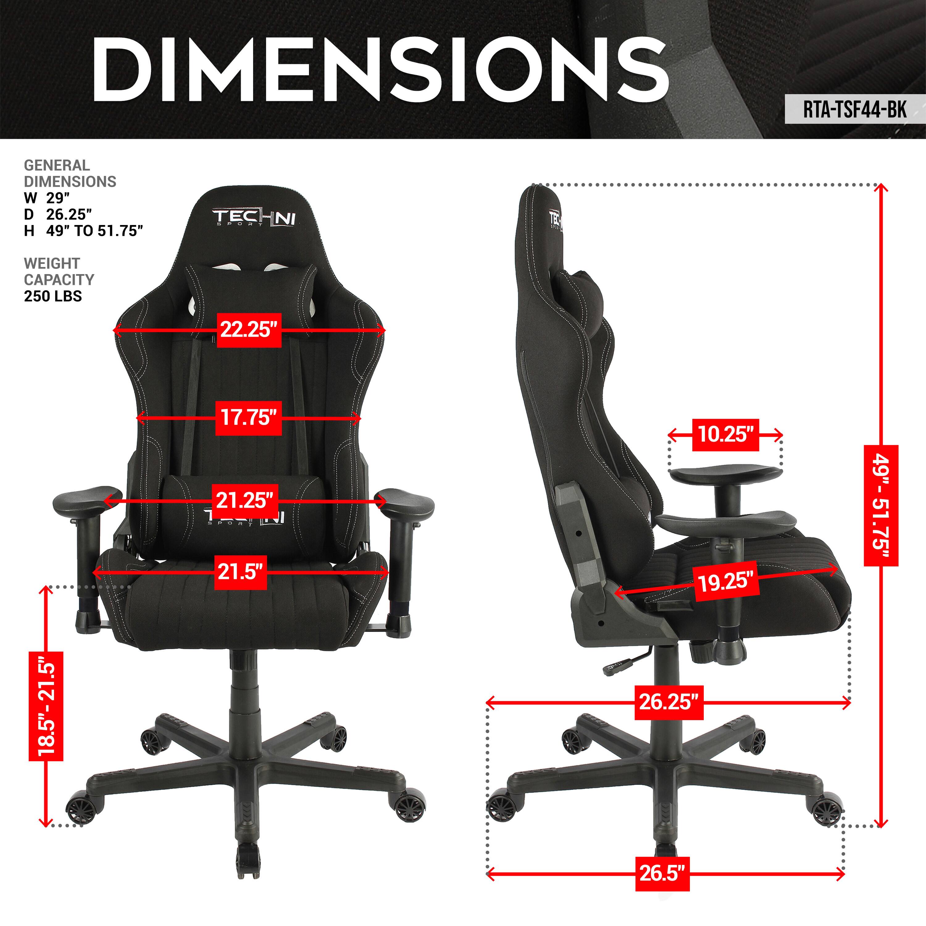 DIMENSIONS
RTA-TSF44-BK
GENERAL DIMENSIONS
W 29"
D 26.25"
H 49" TO 51.75"
TECHNI NI
WEIGHT CAPACITY
250 LBS
22.25"
18.5"-21.5"
17.75"
21.25"
21.5"
10.25"
19.25"
26.25"
26.5"