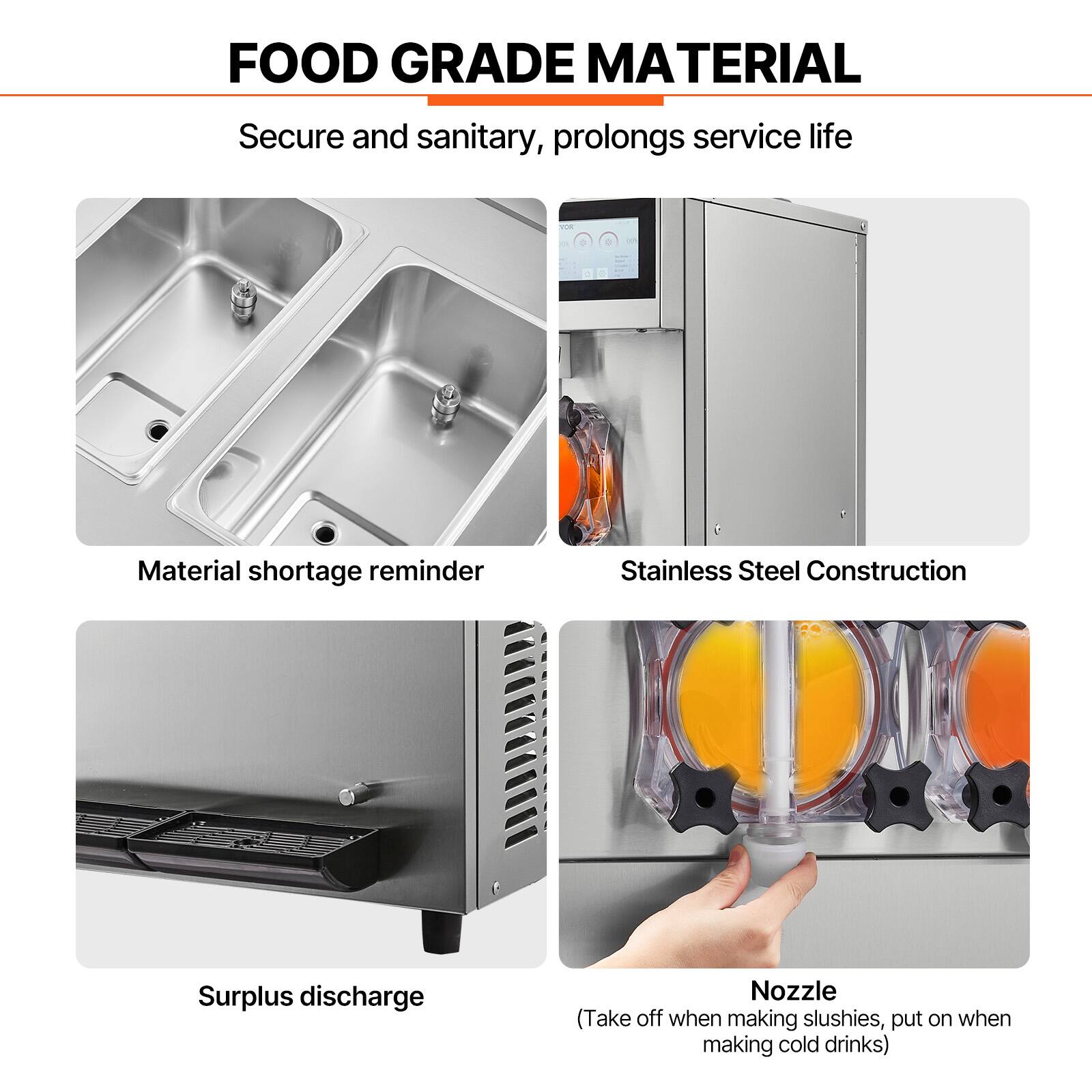 FOOD GRADE MATERIAL  
Secure and sanitary, prolongs service life  

Material shortage reminder  
Stainless Steel Construction  
Surplus discharge  
Nozzle (Take off when making slushies, put on when making cold drinks)