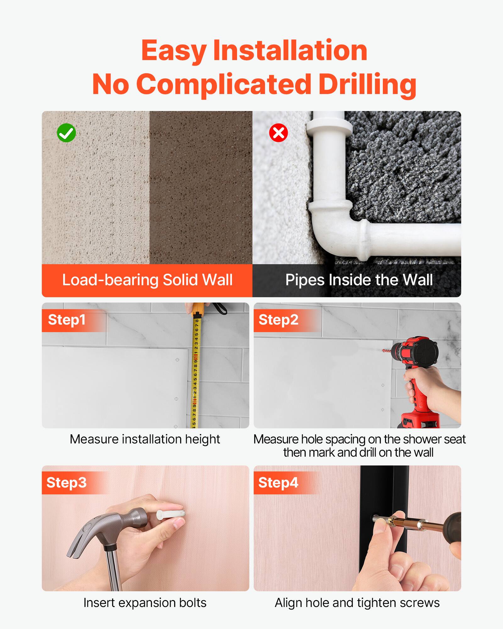 Easy Installation No Complicated Drilling

Load-bearing Solid Wall

Step 1: Measure installation height

Step 2: Measure hole spacing on the shower seat then mark and drill on the wall

Step 3: Insert expansion bolts

Step 4: Align hole and tighten screws