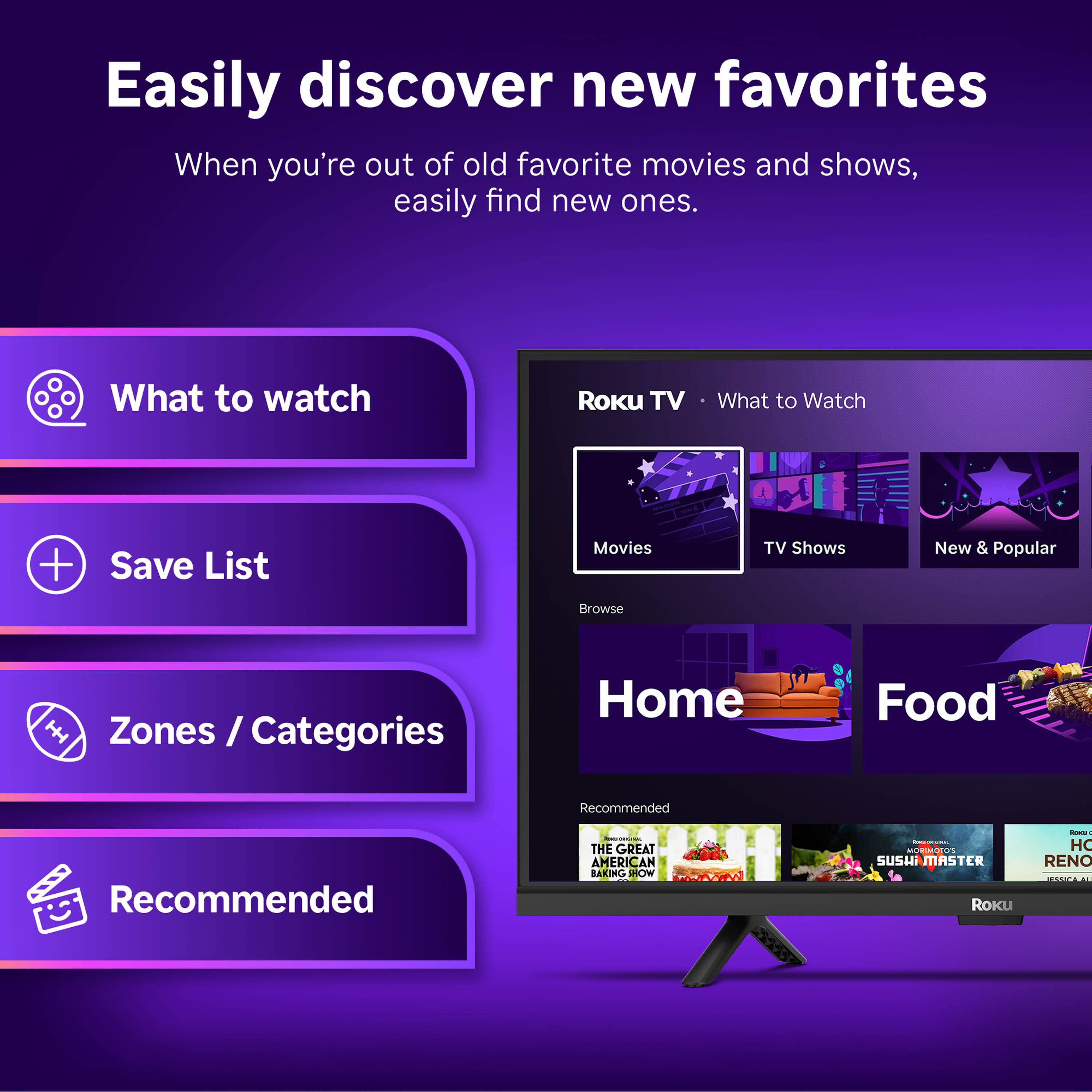 Easily discover new favorites  
When you're out of old favorite movies and shows, easily find new ones.

What to watch  
Save List  
Movies  
Browse  
TV Shows  
New & Popular  
Zones / Categories  
Home  
Food  

Recommended  
THE GREAT AMERICAN BAKING SHOW  
SUSHI MASTER  
ROKU - HOME RENO MAKEOVER