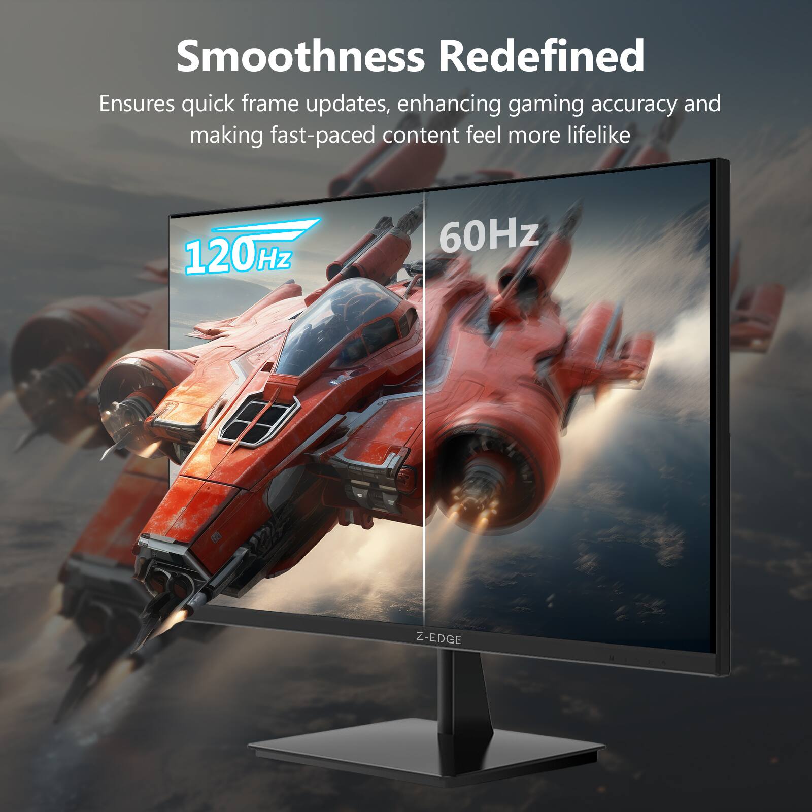 Smoothness Redefined  
Ensures quick frame updates, enhancing gaming accuracy and making fast-paced content feel more lifelike  
120Hz  
60Hz  
Z-EDGE