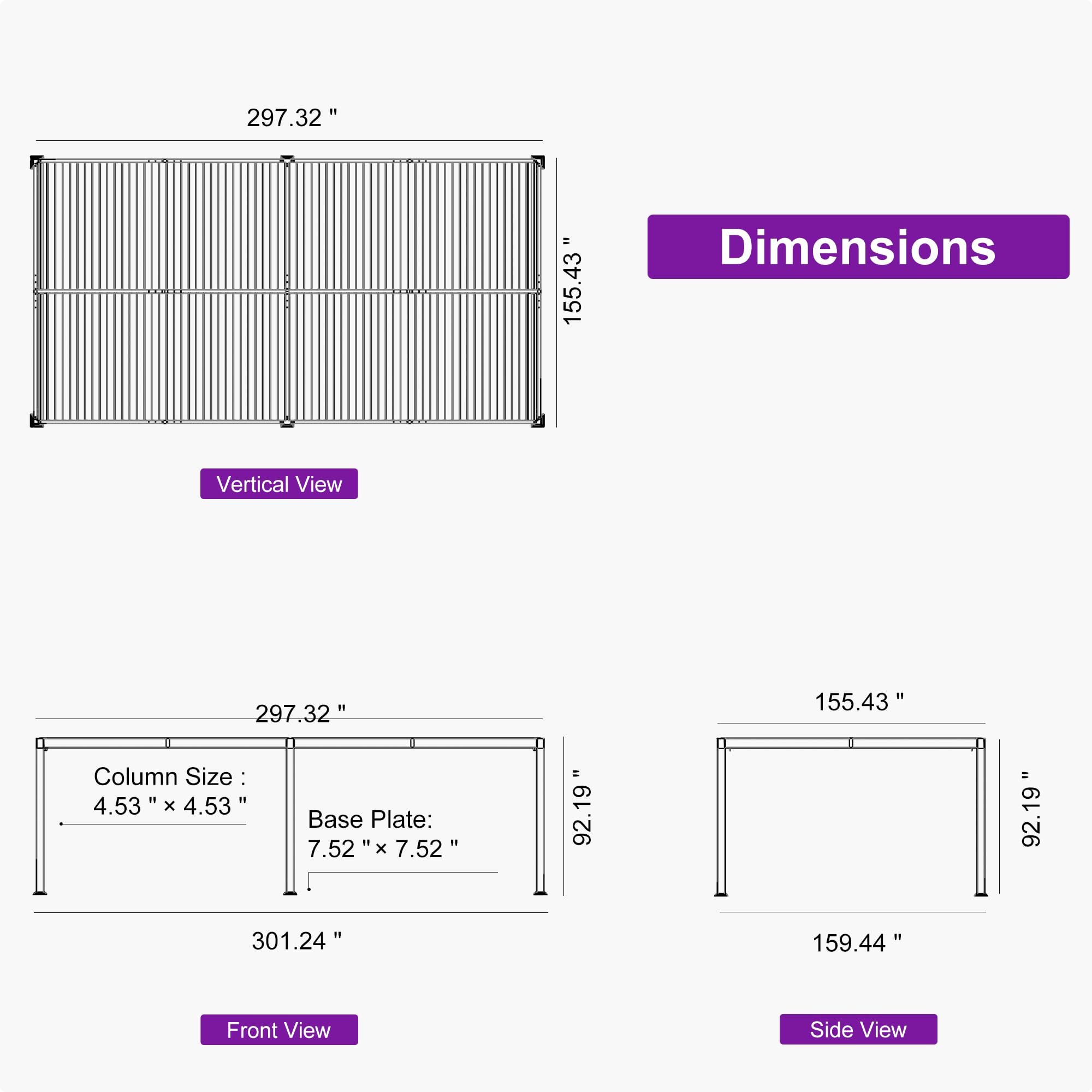 297.32" x 155.43" Dimensions Vertical View

Column Size: 4.53" x 4.53"

Base Plate: 7.52" x 7.52"

Front View: 301.24" x 159.44"

Side View: 92.19" x 155.43"