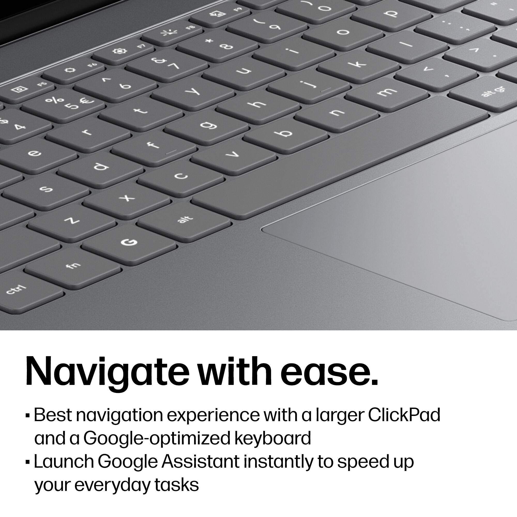 Navigate with ease.

- Best navigation experience with a larger ClickPad and a Google-optimized keyboard
- Launch Google Assistant instantly to speed up your everyday tasks