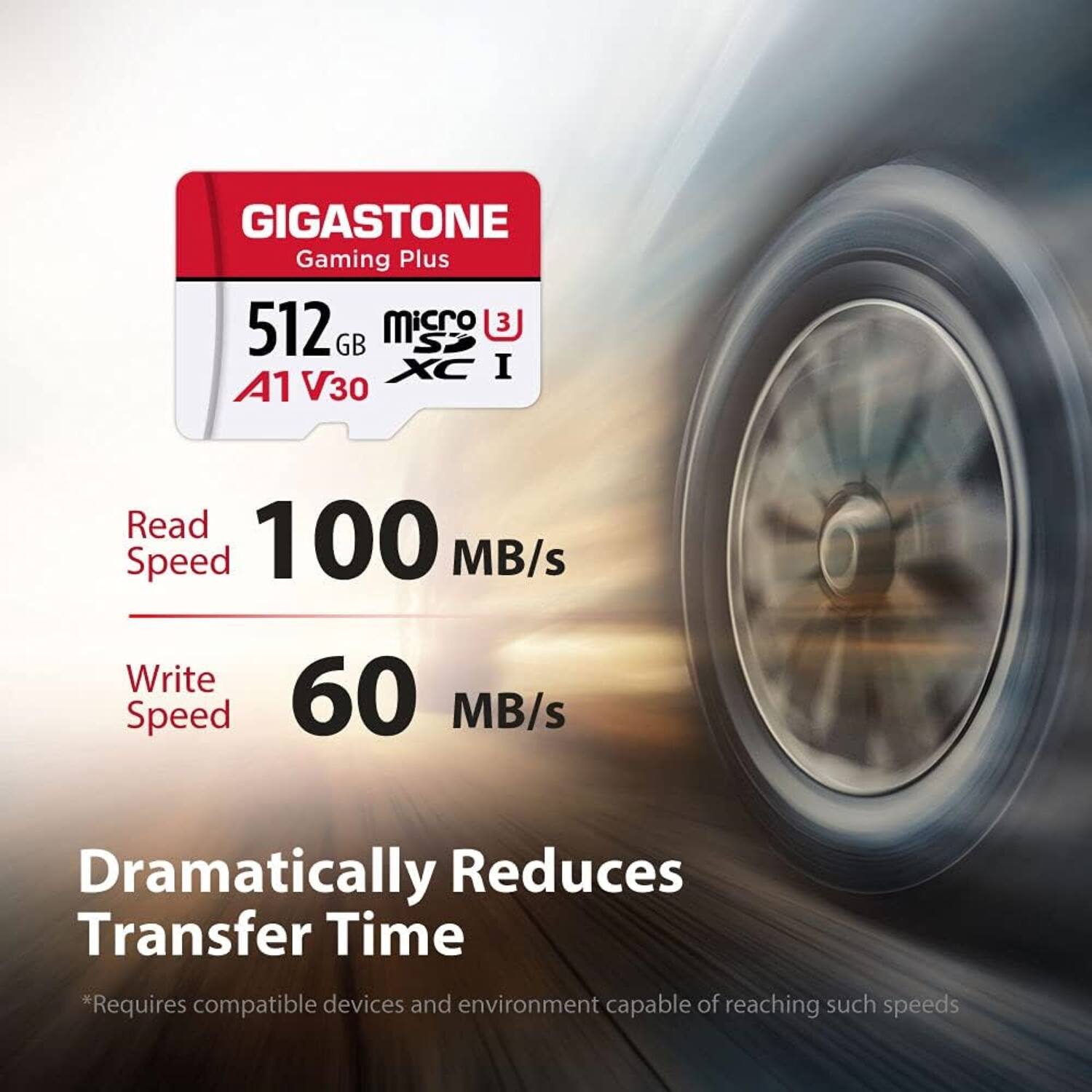 GIGASTONE  
Gaming Plus  

512 GB  
microSDXC I  
A1 V30  

Read Speed  
100 MB/s  

Write Speed  
60 MB/s  

Dramatically Reduces Transfer Time  

*Requires compatible devices and environment capable of reaching such speeds.