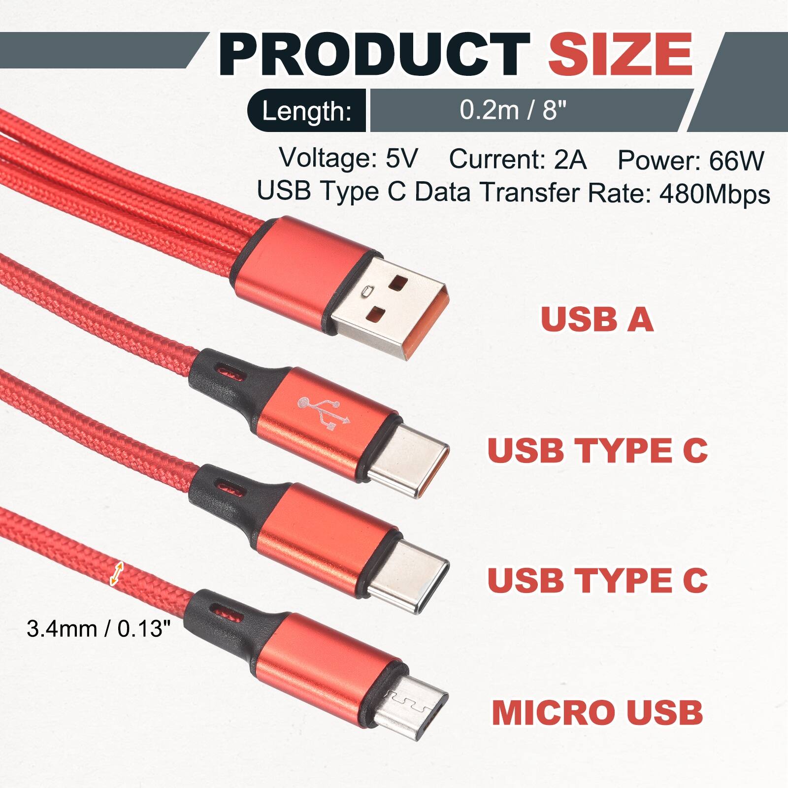 PRODUCT SIZE

Length: 0.2m / 8"  
Voltage: 5V  
Current: 2A  
Power: 66W  
USB Type C Data Transfer Rate: 480Mbps  

USB A  
USB TYPE C  
USB TYPE C  
MICRO USB  

3.4mm / 0.13"