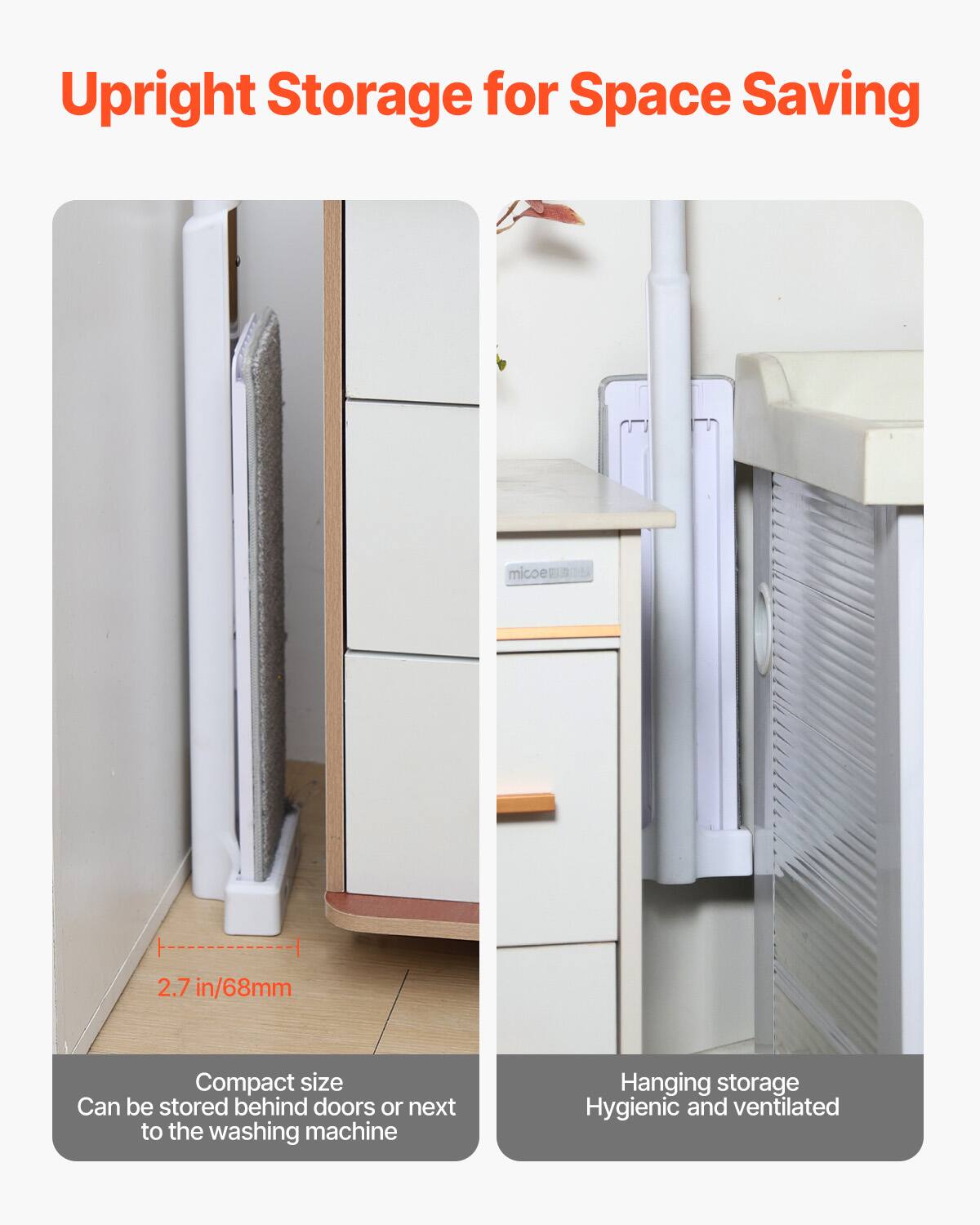 Upright Storage for Space Saving

Compact size  
Can be stored behind doors or next to the washing machine

Hanging storage  
Hygienic and ventilated

2.7 in/68mm