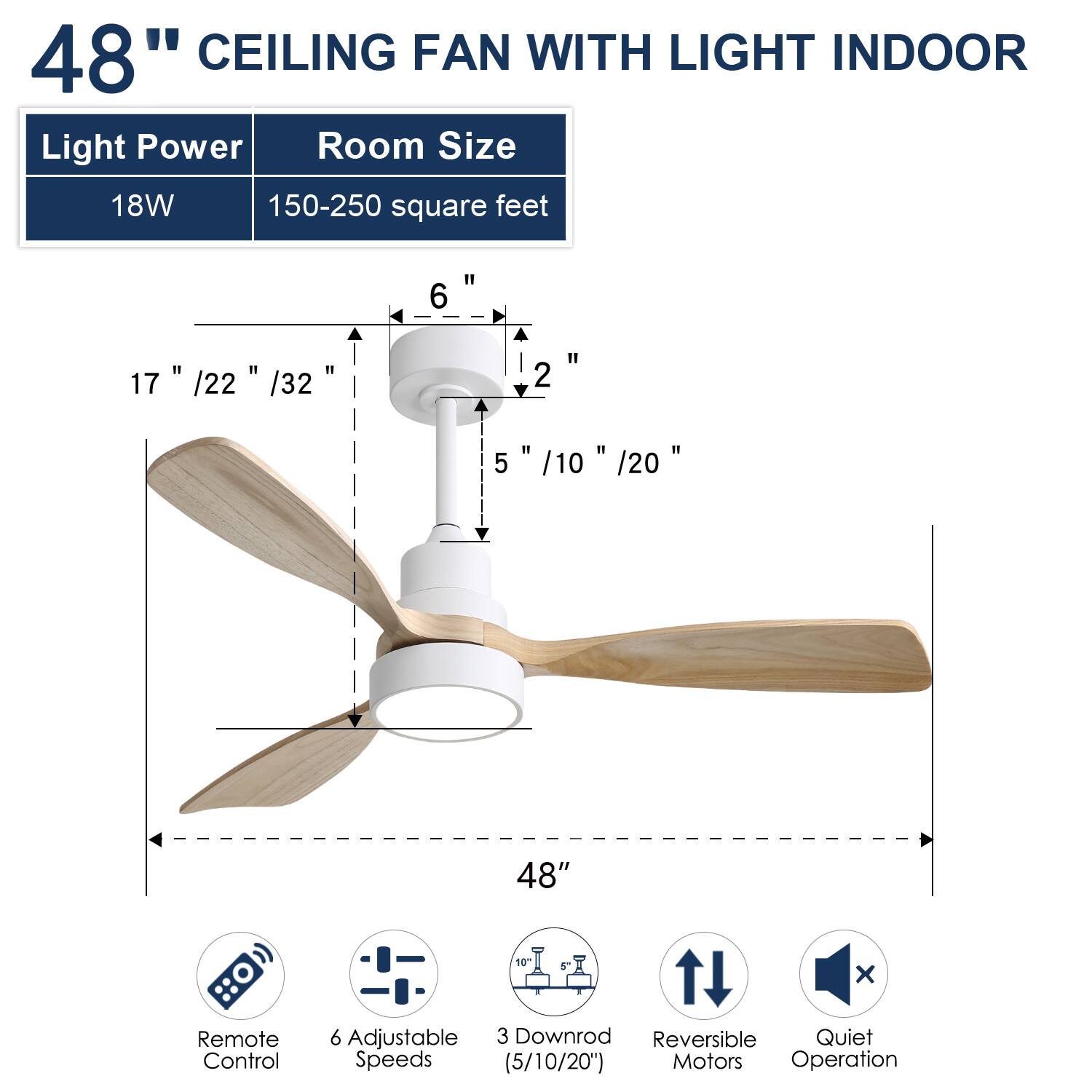 48" CEILING FAN WITH LIGHT INDOOR

Light Power: 18W  
Room Size: 150-250 square feet

- 17" / 22" / 32"  
- 2"  
- 5" / 10" / 20"  
- 48"  
- 3"  
- 6"  

Features:  
- Remote Control  
- 6 Adjustable Speeds  
- 3 Downrod (5/10/20")  
- Reversible Motors  
- Quiet Operation