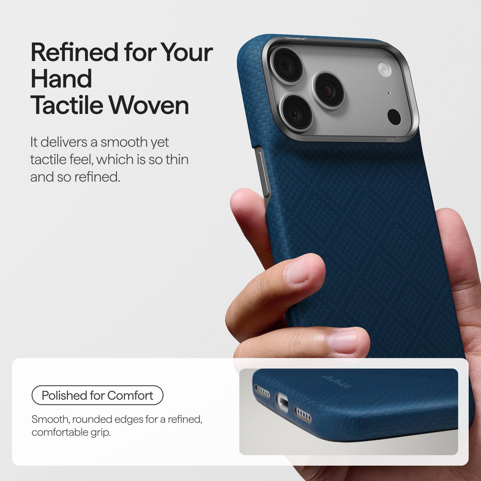 Refined for Your Hand Tactile Woven

It delivers a smooth yet tactile feel, which is so thin and so refined.

Polished for Comfort
Smooth, rounded edges for a refined, comfortable grip.