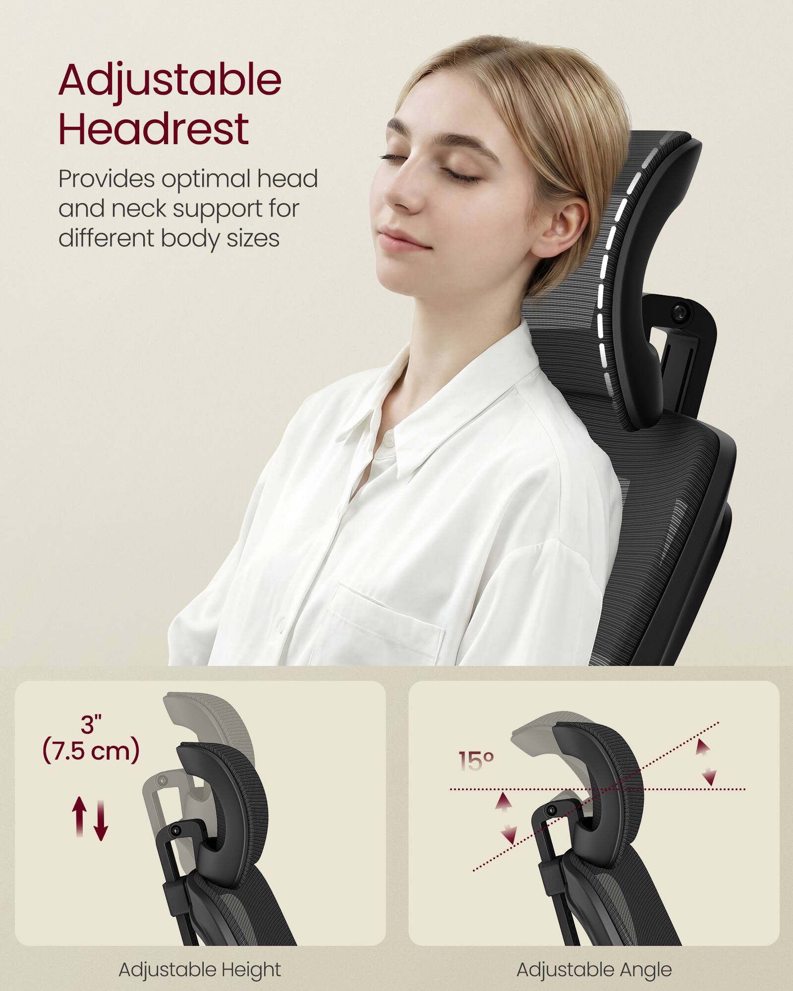 Adjustable Headrest  
Provides optimal head and neck support for different body sizes  

3" (7.5 cm) Adjustable Height  
15° Adjustable Angle