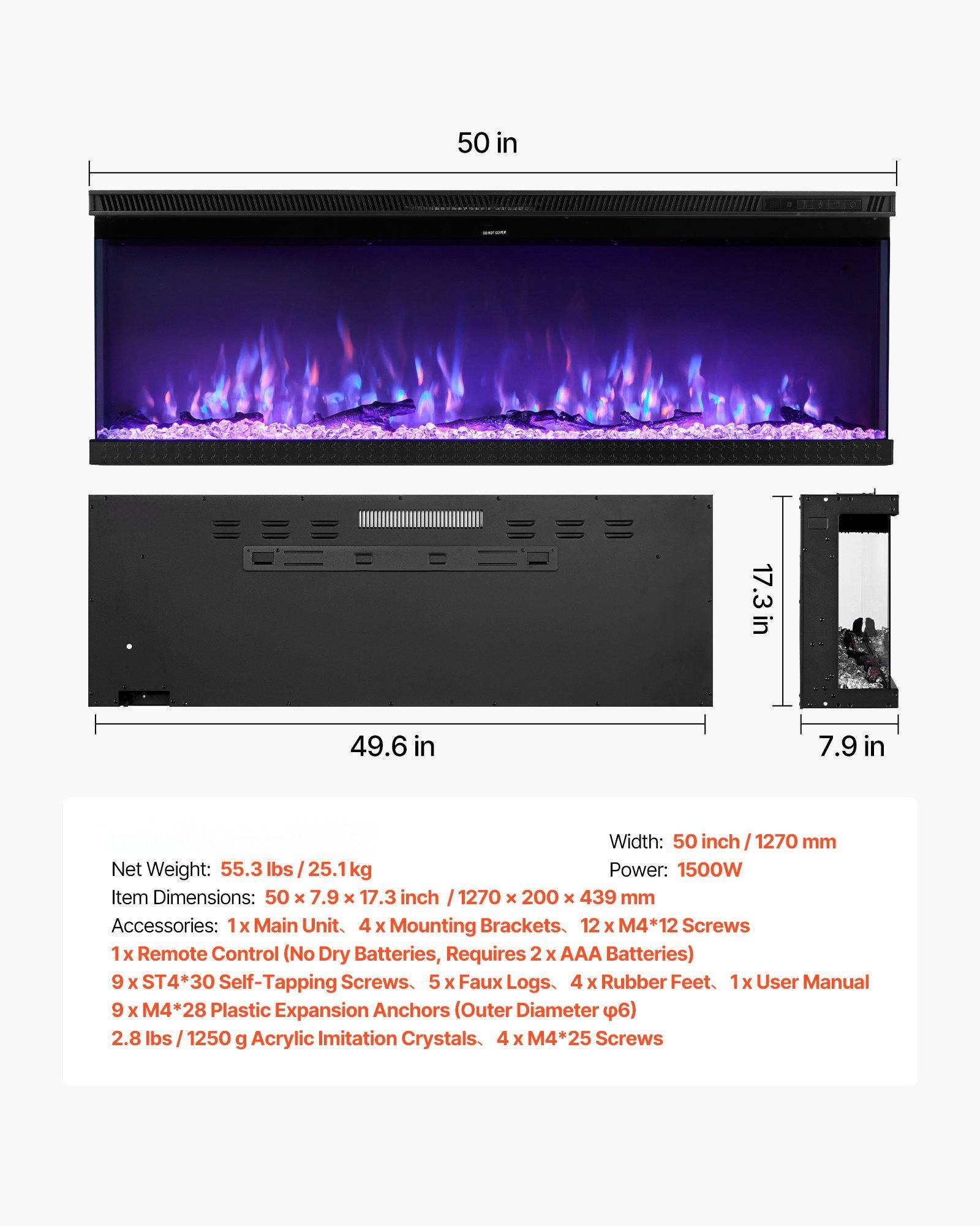 - Width: 50 inch / 1270 mm
- Power: 1500W
- Item Dimensions: 50 x 7.9 x 17.3 inch / 1270 x 200 x 439 mm
- Net Weight: 55.3 lbs / 25.1 kg
- Accessories: 
  - 1x Main Unit
  - 4 x Mounting Brackets
  - 12 x M4*12 Screws
  - 1 x Remote Control (No Dry Batteries, Requires 2 x AAA Batteries)
  - 9 x ST4*30 Self-Tapping Screws
  - 5 x Faux Logs
  - 4 x Rubber Feet
  - 1 x User Manual
  - 9 x M4*28 Plastic Expansion Anchors (Outer Diameter Ø6)
  - 2.8 lbs / 1250 g Acrylic Imitation Crystals
  - 4 x M4*25 Screws