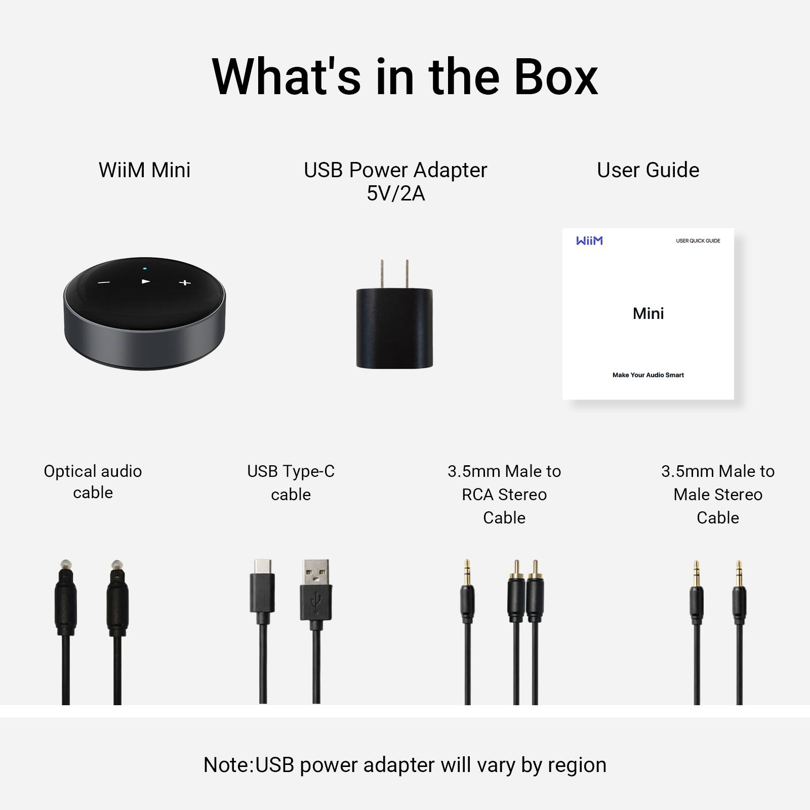 What's in the Box

- WiiM Mini
- USB Power Adapter 5V/2A
- User Guide

Cables:
- Optical audio cable
- USB Type-C cable
- 3.5mm Male to RCA Stereo Cable
- 3.5mm Male to Male Stereo Cable

Note: USB power adapter will vary by region