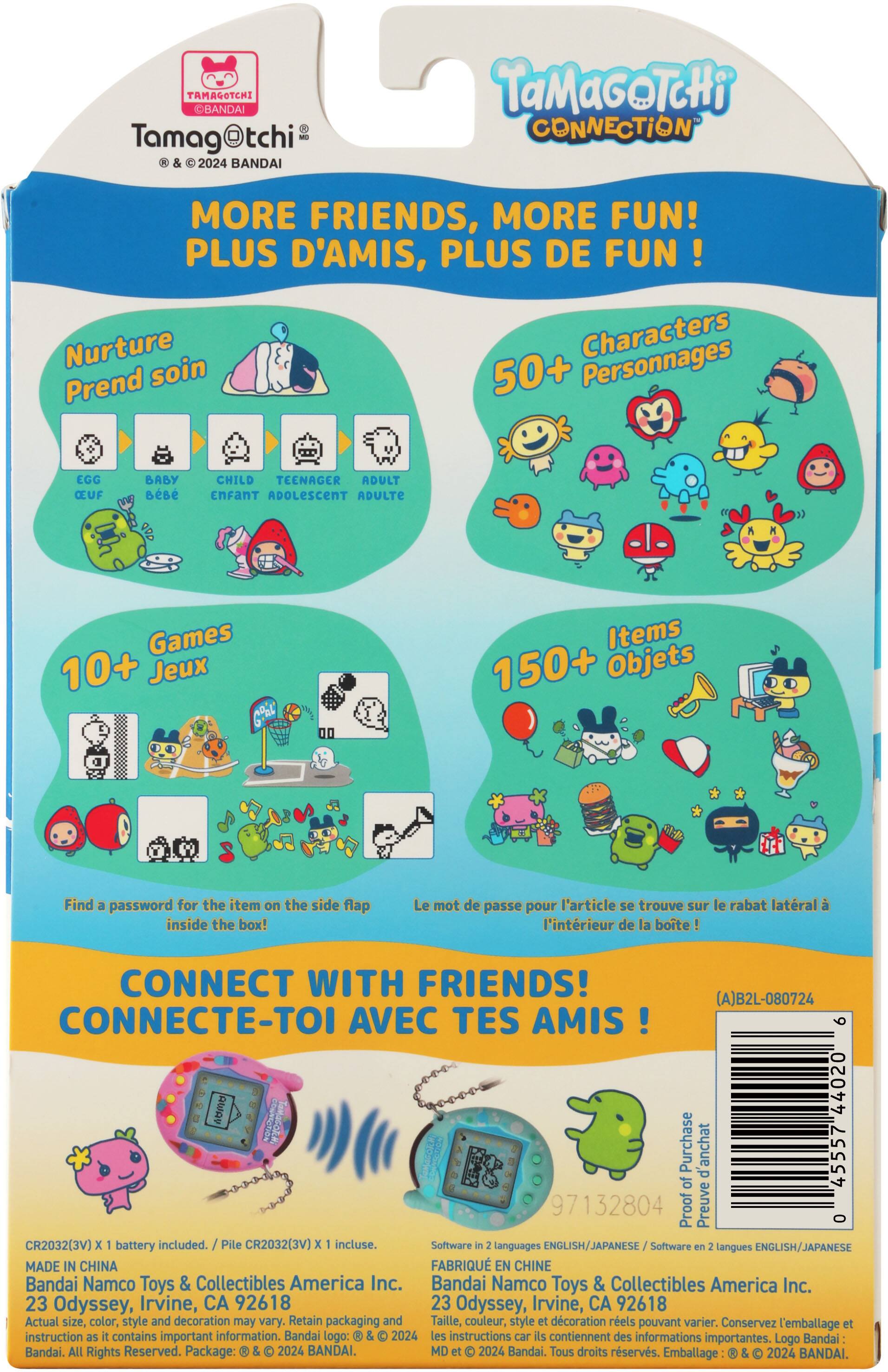 **Tamagotchi**  
© & ® 2024 BANDAI

**TAMAGOTCHI CONNECTION**

**MORE FRIENDS, MORE FUN!**  
PLUS D'AMIS, PLUS DE FUN!

**Nurture**  
Prend soin  
EGG  
BABY  
CHILD  
TEENAGER  
ADULT  
OEUF  
BÉBÉ  
ENFANT  
ADOLESCENT  
ADULTE

**50+ Characters**  
50+ Personnages

**10+ Games**  
10+ Jeux

**150+ Items**  
150+ Objets

Find a password for the item on the side flap inside the box!  
Le mot de passe pour l'article se trouve sur le rabat latéral à l'intérieur de la boîte!

**CONNECT WITH FRIENDS!**  
CONNECTE-TOI AVEC TES AMIS!

**CR2032(3V) x battery included.**  
Pile CR2032(3V) x incluse.

**Software in languages ENGLISH/JAPANESE**  
Software en langues ENGLISH/JAPANESE

**MADE IN CHINA**  
FABRIQUÉ EN CHINE

**Bandai Namco Toys & Collectibles America Inc.**  
23 Odyssey, Irvine, CA 92618

Actual size, color, style and decoration may vary. Retain packaging and instructions.  
Taille, couleur, style et décoration réels peuvent varier. Conservez l'emballage et les instructions.

**Proof of Purchase**  
Preuve d'achat

**CR2032(3V) x 1 battery included.**  
Pile CR2032(3V) x 1 incluse.

**Software in 2 languages ENGLISH/JAPANESE**  
Software en 2 langues ENGLISH/JAPANESE

**MADE IN CHINA**  
FABRIQUÉ EN CHINE

**Bandai Namco Toys & Collectibles America Inc.**  
23 Odyssey, Irvine, CA 92618

Actual size, color, style and decoration may vary. Retain packaging and instructions.  
Taille, couleur, style et décoration réels peuvent varier. Conservez l'emballage et les instructions.

**Proof of Purchase**  
Preuve