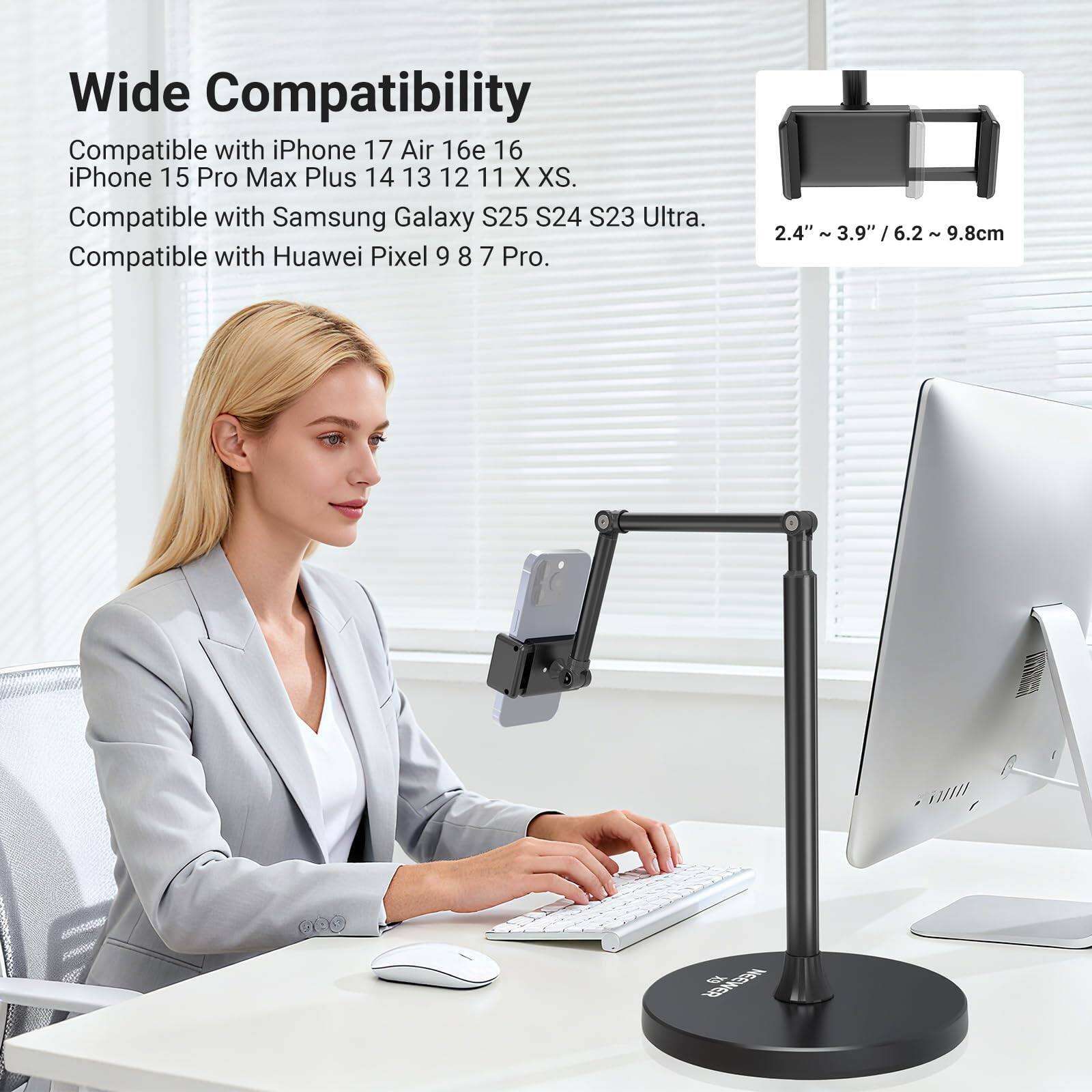 Wide Compatibility  
Compatible with iPhone 17 Air 16e 16  
iPhone 15 Pro Max Plus 14 13 12 11 X XS.  
Compatible with Samsung Galaxy S25 S24 S23 Ultra.  
Compatible with Huawei Pixel 9 8 7 Pro.  

2.4" ~ 3.9" / 6.2 ~ 9.8cm