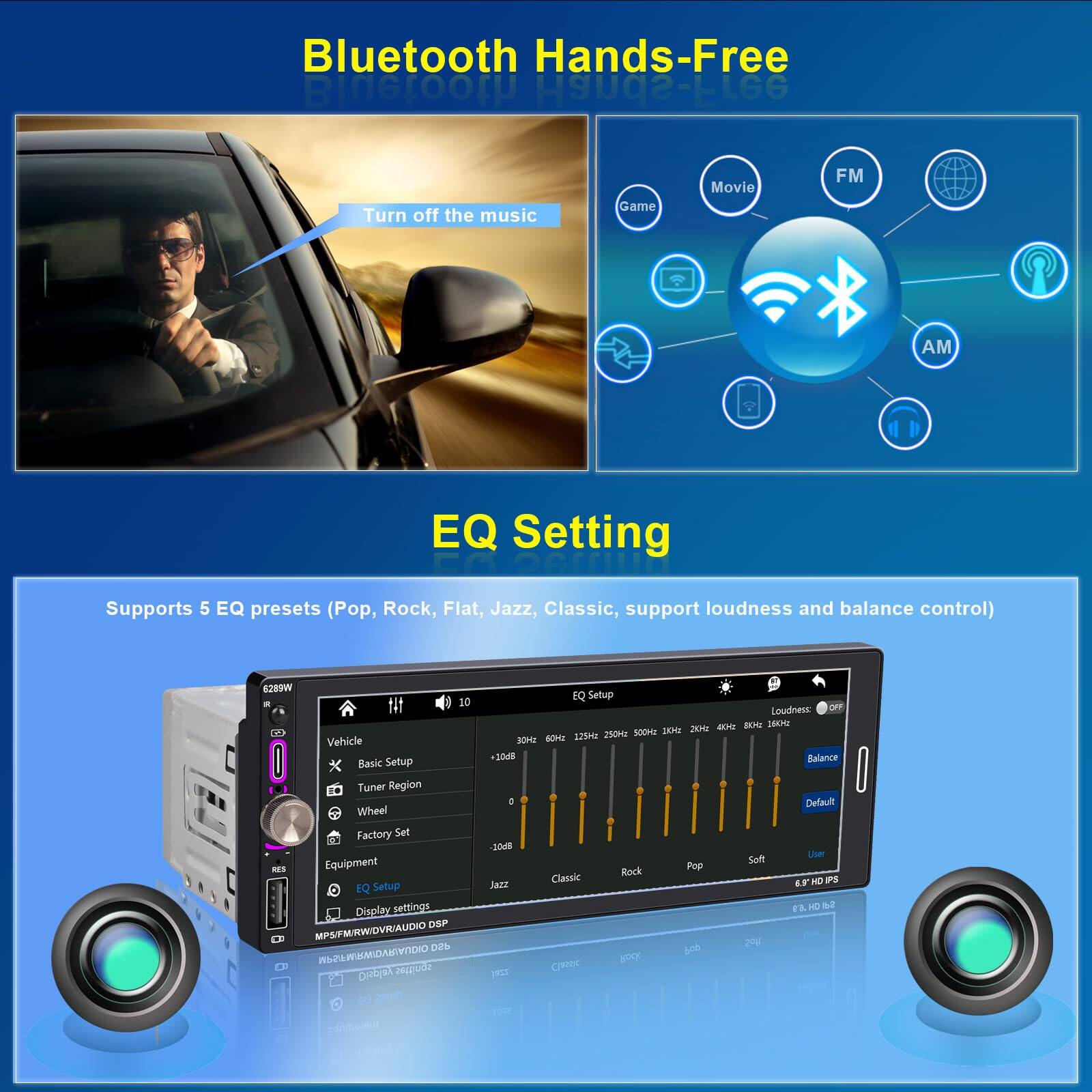 Bluetooth Hands-Free

Turn off the music

EQ Setting

Supports 5 EQ presets (Pop, Rock, Flat, Jazz, Classic, support loudness and balance control)

Vehicle Basic Setup
- EQ Setup
  - Loudness
  - Balance
- Tuner Region
- Wheel
- Factory Set
- Equipment
- EQ Setup
  - Display settings
  - DSP
  - MP3/RW/WDVR/AUDIO DSP

Game Movie FM AM EQ Setting

628W

6.9" HD IPS

MP3/RW/WDVR/AUDIO DSP

WIRELESS MICROPHONE 2.4GHZ