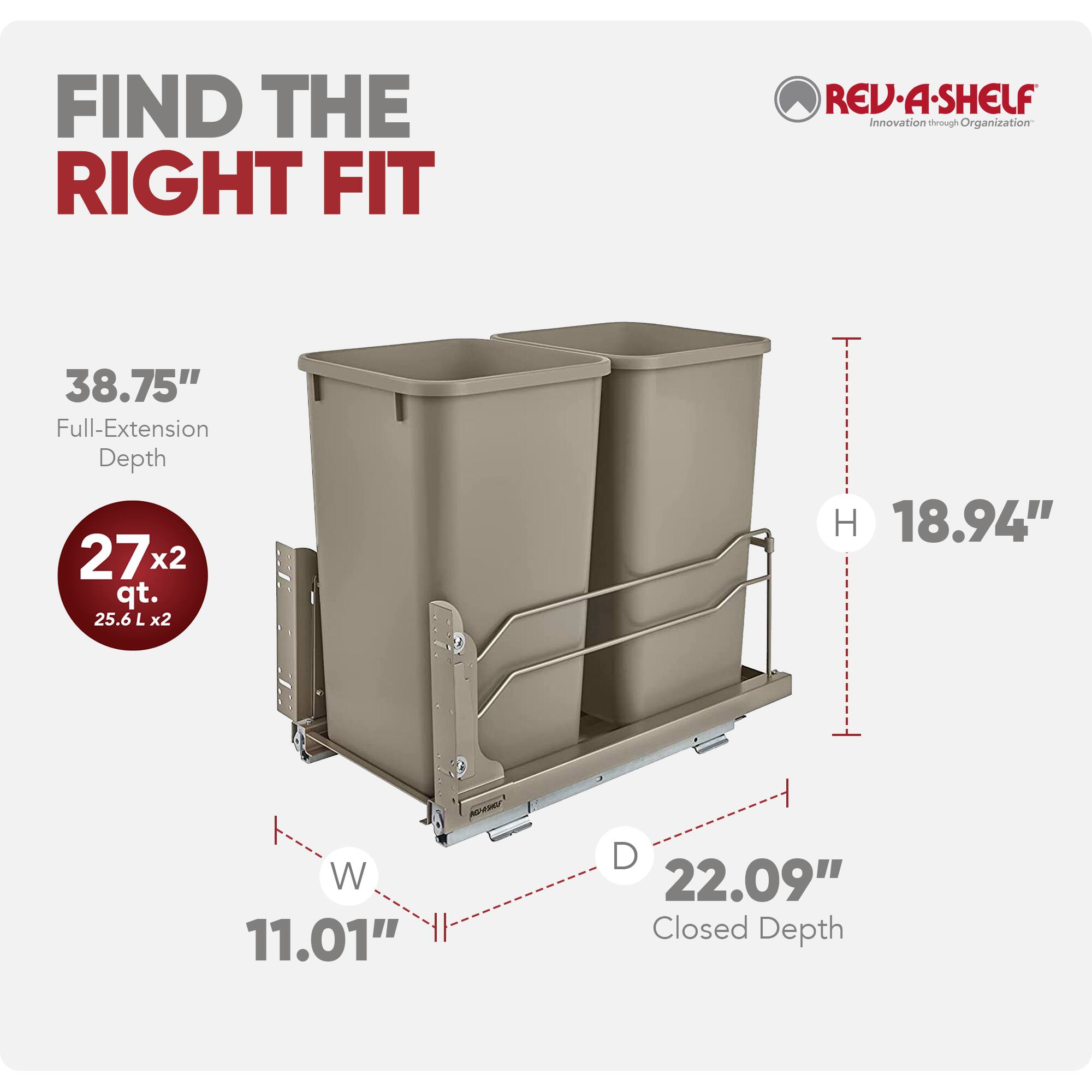 FIND THE RIGHT FIT

REV-A-SHELF  
Innovation through Organization

38.75" Full-Extension Depth  
27x2 qt. (25.6 L x2)  
H 18.94"  
W 11.01"  
D 22.09" Closed Depth