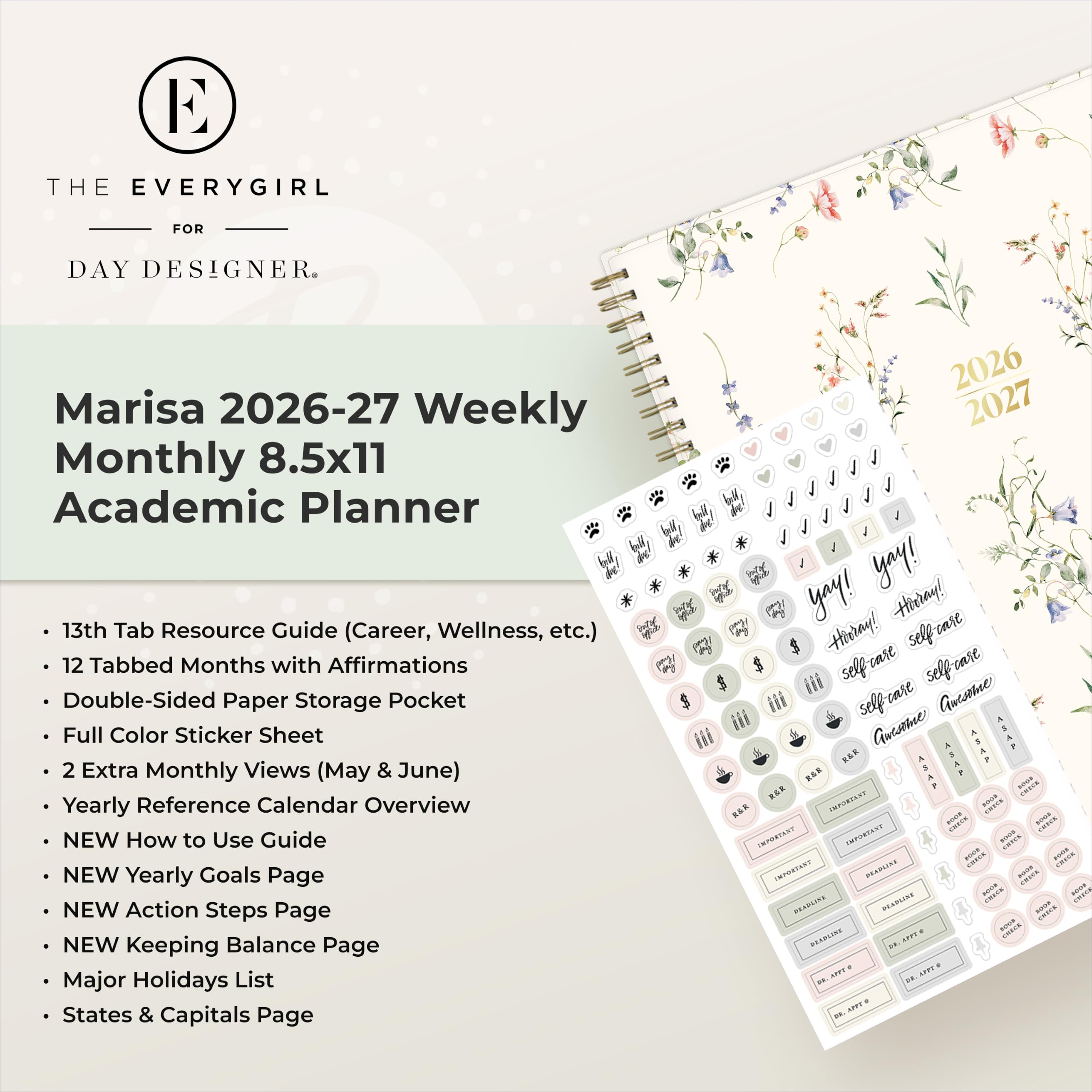 THE EVERYGIRL  
FOR  
DAY DESIGNER.  

Marisa 2026-27 Weekly Monthly 8.5x11 Academic Planner  
13th Tab Resource Guide (Career, Wellness, etc.)  
12 Tabbed Months with Affirmations  
Double-Sided Paper Storage Pocket  
Full Color Sticker Sheet  
2 Extra Monthly Views (May & June)  
Yearly Reference Calendar Overview  
NEW How to Use Guide  
NEW Yearly Goals Page  
NEW Action Steps Page  
NEW Keeping Balance Page  
Major Holidays List  
States & Capitals Page  

2026 2027  
yay! yay!  
Hirday! Hivray!  
selfrase selfare self-care  
Gmesome self care Guesome  
ASAF R&R SAP R&E  
ASAF CHECK REE  
IMPORTANT adidas - wast INFORTANT  
IMPORTANT ance - - IMPORTANT  
DEADLINE FRIES 1009 - READLINE DEADLINE - GOOD READLINE  
20 APPT AFTT DE