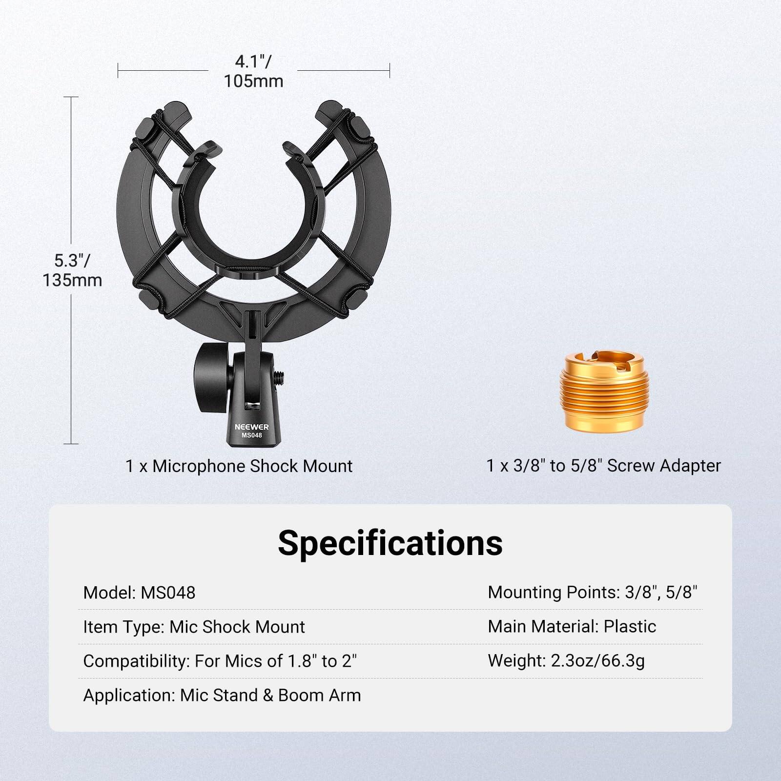 4.1" / 105mm  
5.3" / 135mm  

NSEWER MS048  

1 x Microphone Shock Mount  
1 x 3/8" to 5/8" Screw Adapter  

Specifications  
Model: MS048  
Item Type: Mic Shock Mount  
Compatibility: For Mics of 1.8" to 2"  
Application: Mic Stand & Boom Arm  

Mounting Points: 3/8", 5/8"  
Main Material: Plastic  
Weight: 2.3oz / 66.3g