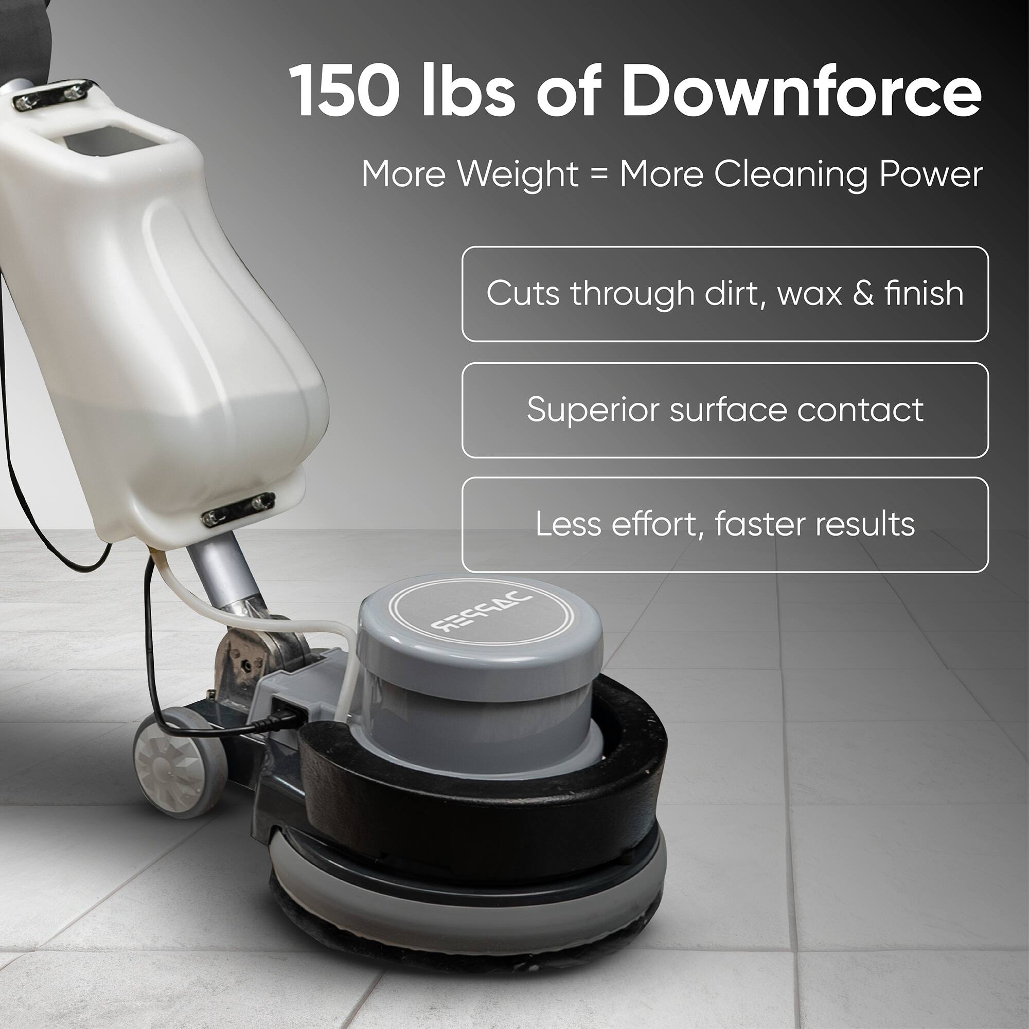 150 lbs of Downforce  
More Weight = More Cleaning Power  
Cuts through dirt, wax & finish  
Superior surface contact  
Less effort, faster results