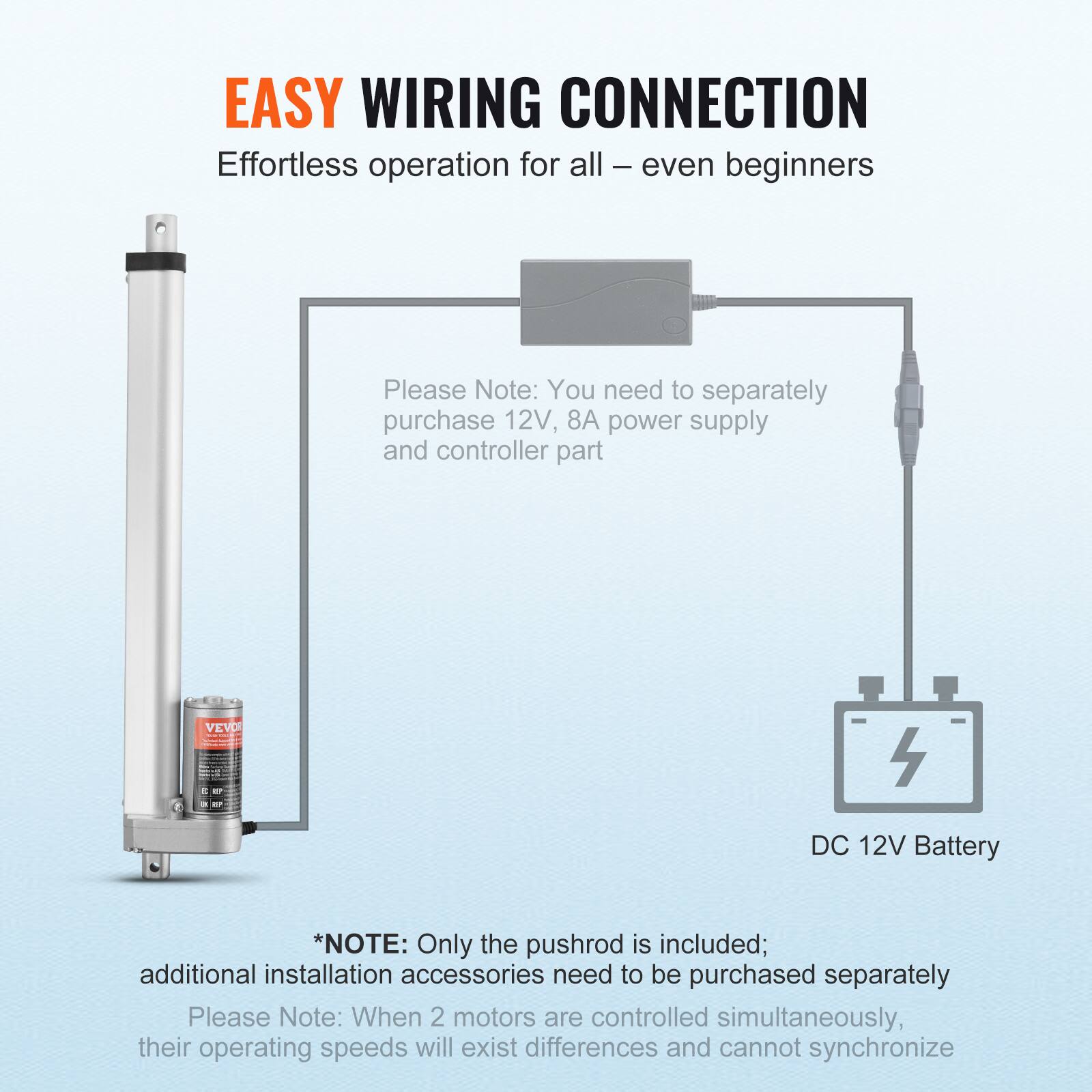 EASY WIRING CONNECTION  
Effortless operation for all – even beginners  

Please Note: You need to separately purchase 12V, 8A power supply and controller part  

VEVO 4 DC 12V Battery  

*NOTE: Only the pushrod is included; additional installation accessories need to be purchased separately  

Please Note: When 2 motors are controlled simultaneously, their operating speeds will exist differences and cannot synchronize