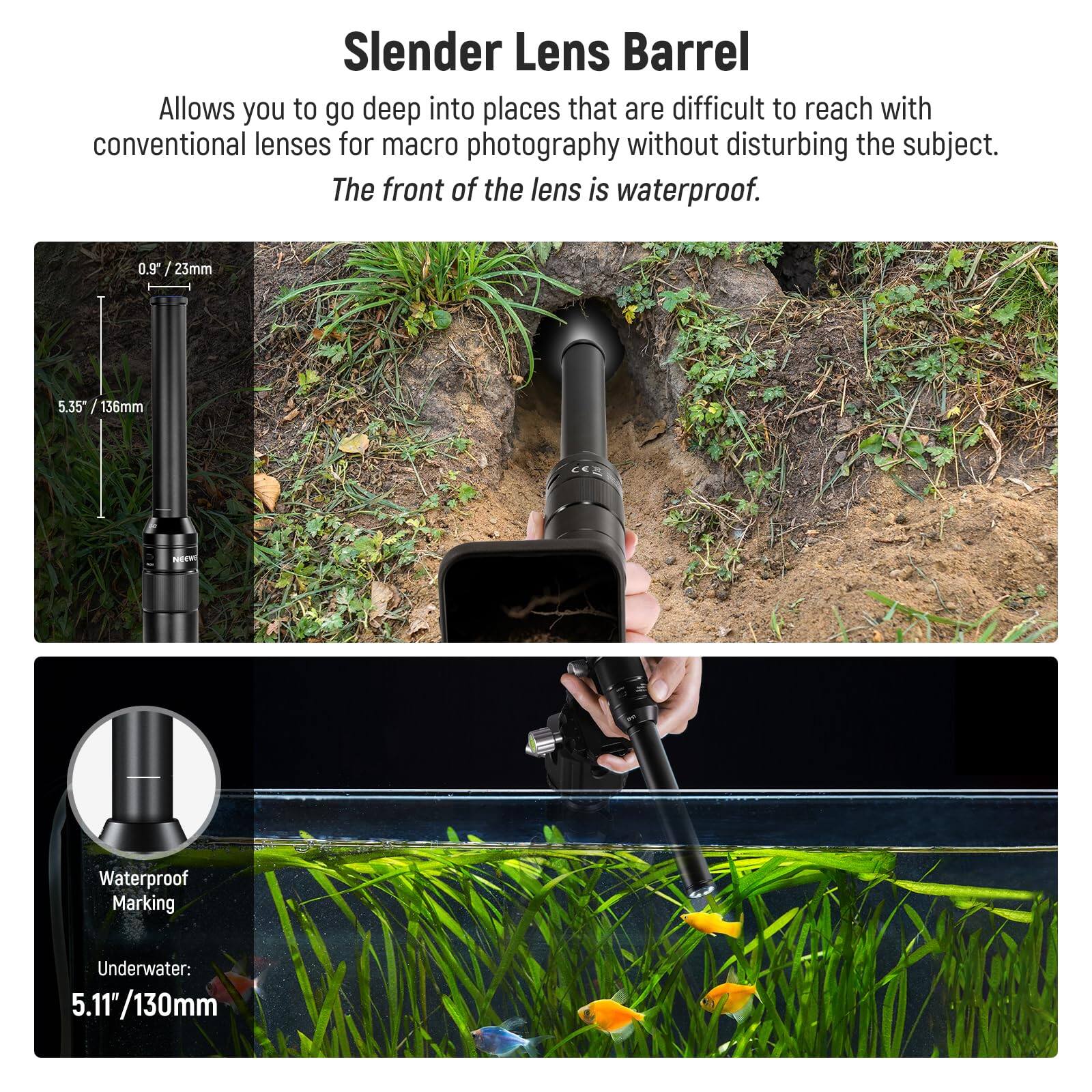 Slender Lens Barrel

Allows you to go deep into places that are difficult to reach with conventional lenses for macro photography without disturbing the subject. The front of the lens is waterproof.

0.9" / 23mm
5.35" / 136mm

Waterproof Marking
Underwater: 5.11" / 130mm