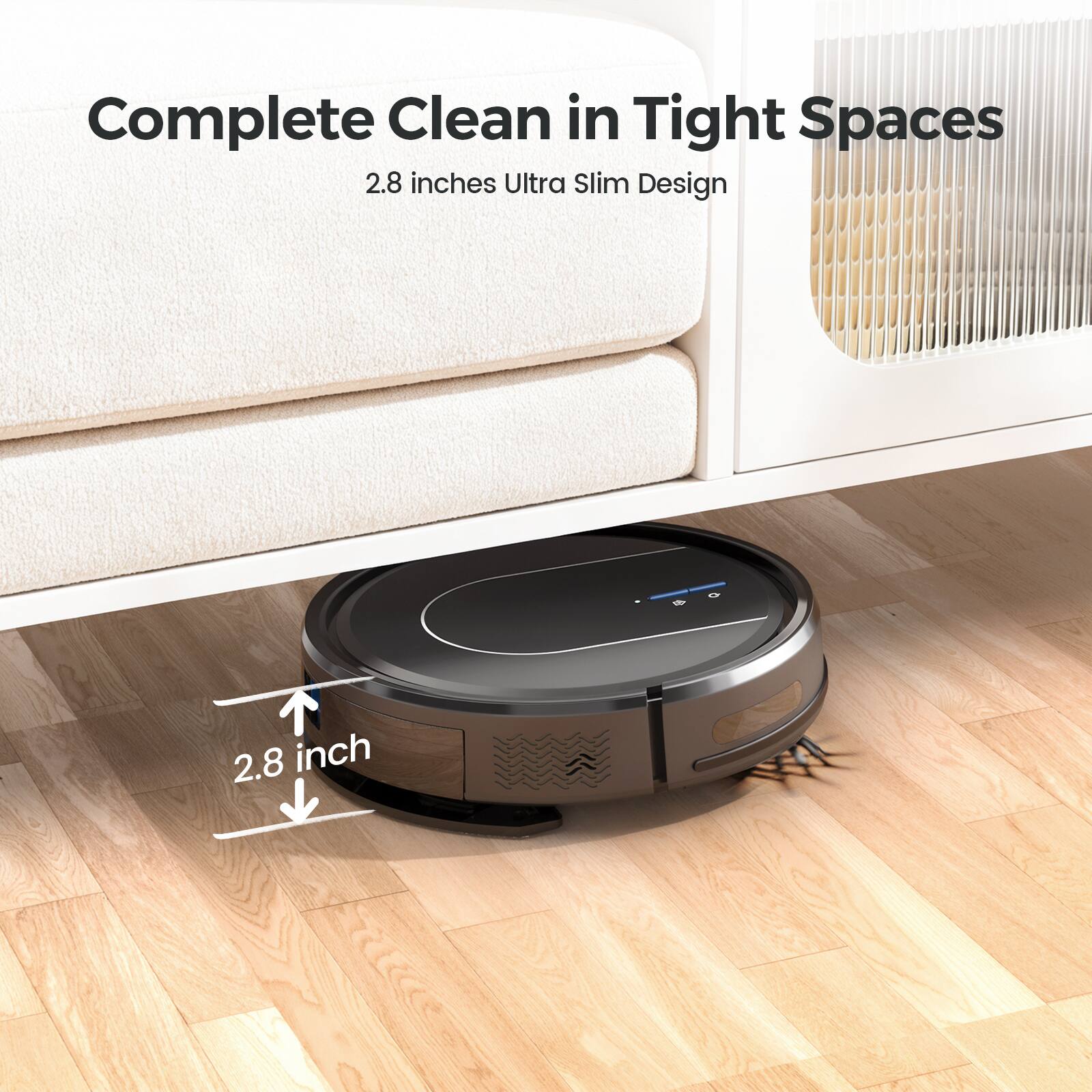 Complete Clean in Tight Spaces  
2.8 inches Ultra Slim Design