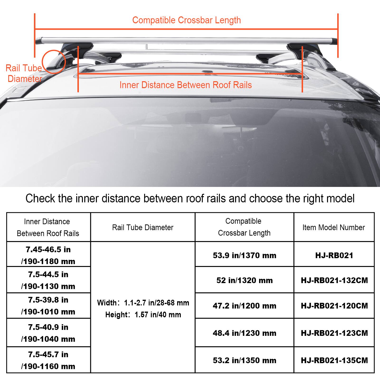 Here is the corrected and grouped text:

**Inner Distance Between Roof Rails:**
- 7.45-46.5 in / 190-1180 mm
- 7.5-44.5 in / 190-1130 mm
- 7.5-39.8 in / 190-1010 mm
- 7.5-40.9 in / 190-1040 mm
- 7.5-45.7 in / 190-1160 mm

**Rail Tube Diameter:**
- Width: 1.1-2.7 in / 28-68 mm
- Height: 1.57 in / 40 mm

**Compatible Crossbar Length:**
- 53.9 in / 1370 mm
- 52 in / 1320 mm
- 47.2 in / 1200 mm
- 48.4 in / 1230 mm
- 53.2 in / 1350 mm

**Item Model Number:**
- HJ-RB021
- HJ-RB021-132CM
- HJ-RB021-120CM
- HJ-RB021-123CM
- HJ-RB021-135CM