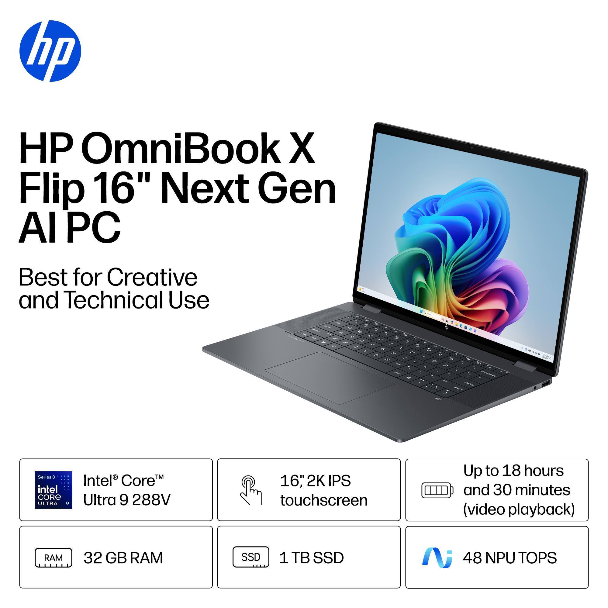 HP OmniBook X Flip 16" Next Gen AI PC  
Best for Creative and Technical Use  

- Intel® Core™ Ultra 9 288V  
- 16" 2K IPS touchscreen  
- 32 GB RAM  
- 1 TB SSD  
- Up to 18 hours and 30 minutes (video playback)  
- 48 NPU TOPS