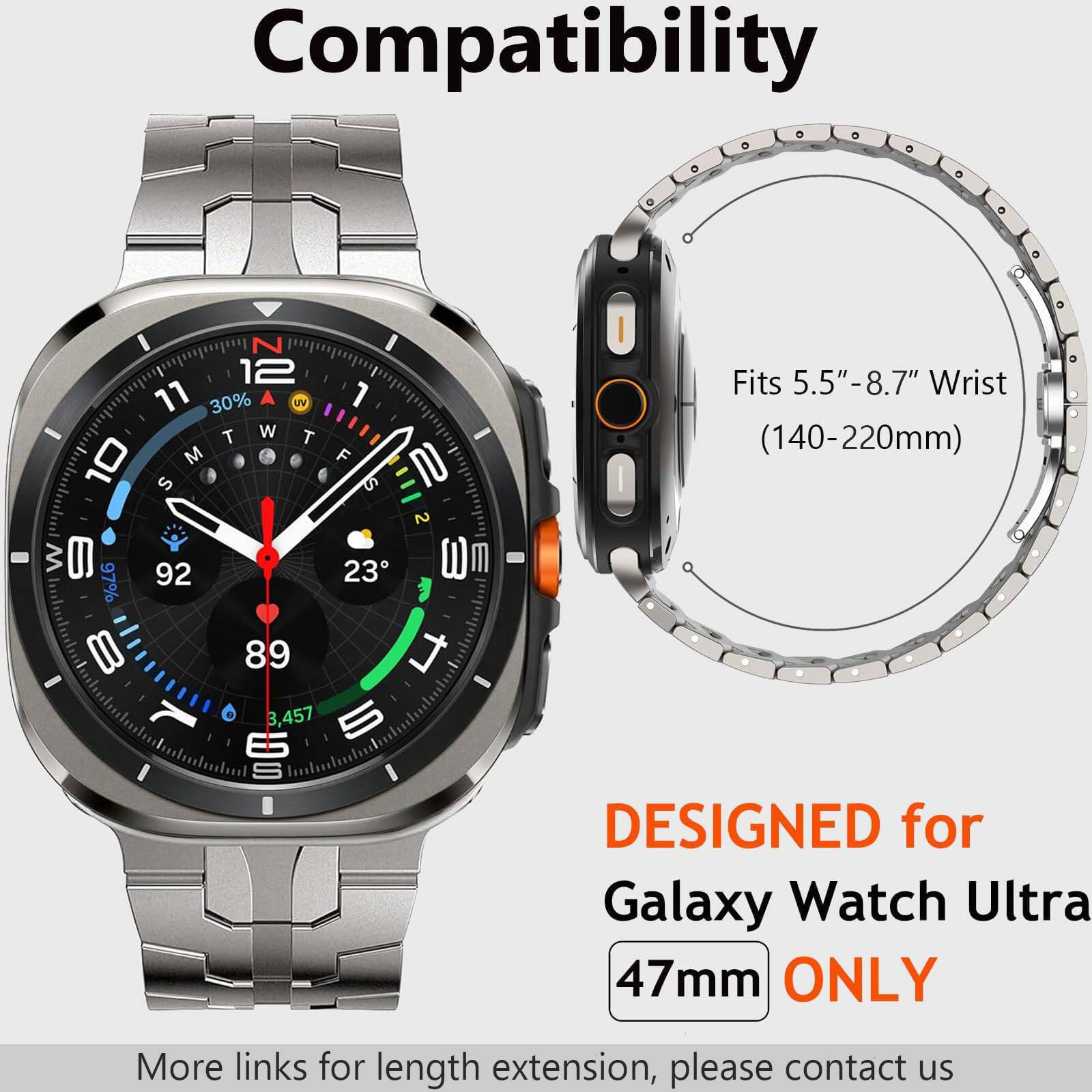 Compatibility

I N I 12 11 30% A UV 1 T W T  M F TO S S 2  92 23 WT 97% 8 89 t IL 3,457 5 ES I S I I

Fits 5.5"-8.7" Wrist (140-220mm) DESIGNED for Galaxy Watch Ultra 47mm ONLY

More links for length extension, please contact us