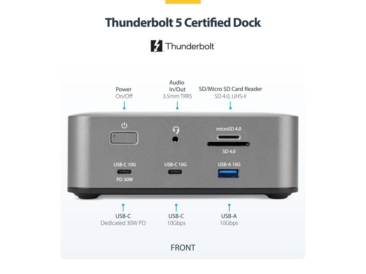 Thunderbolt 5 Certified Dock

- Power On/Off
- Audio In/Out 3.5mm TRRS
- SD/Micro SD Card Reader SD 4.0, UHS-II microSD 4.0
- USB-C 10G
- USB-C 10G
- USB-A 10G
- USB-C Dedicated 30W PD
- USB-C 10Gbps
- USB-A 10Gbps

FRONT