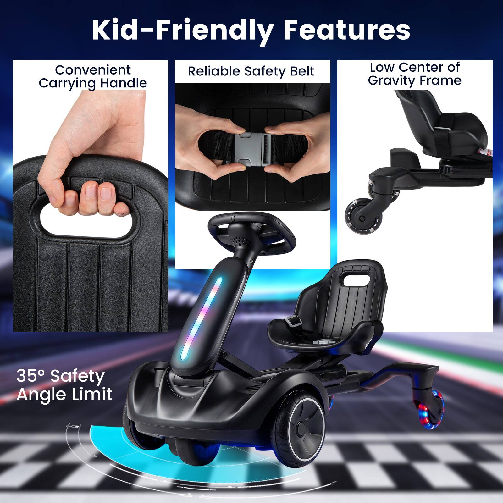 Kid-Friendly Features  
Convenient Carrying Handle  
Reliable Safety Belt  
Low Center of Gravity Frame  
35° Safety Angle Limit