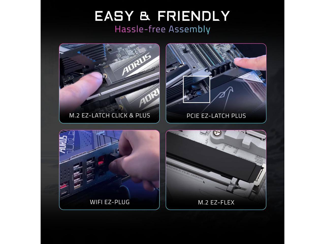 EASY & FRIENDLY  
Hassle-free Assembly  

AORUS AORI M.2 EZ-LATCH CLICK & PLUS  
AORUS PCIE EZ-LATCH PLUS  
WIFI EZ-PLUG  
M.2 EZ-FLEX