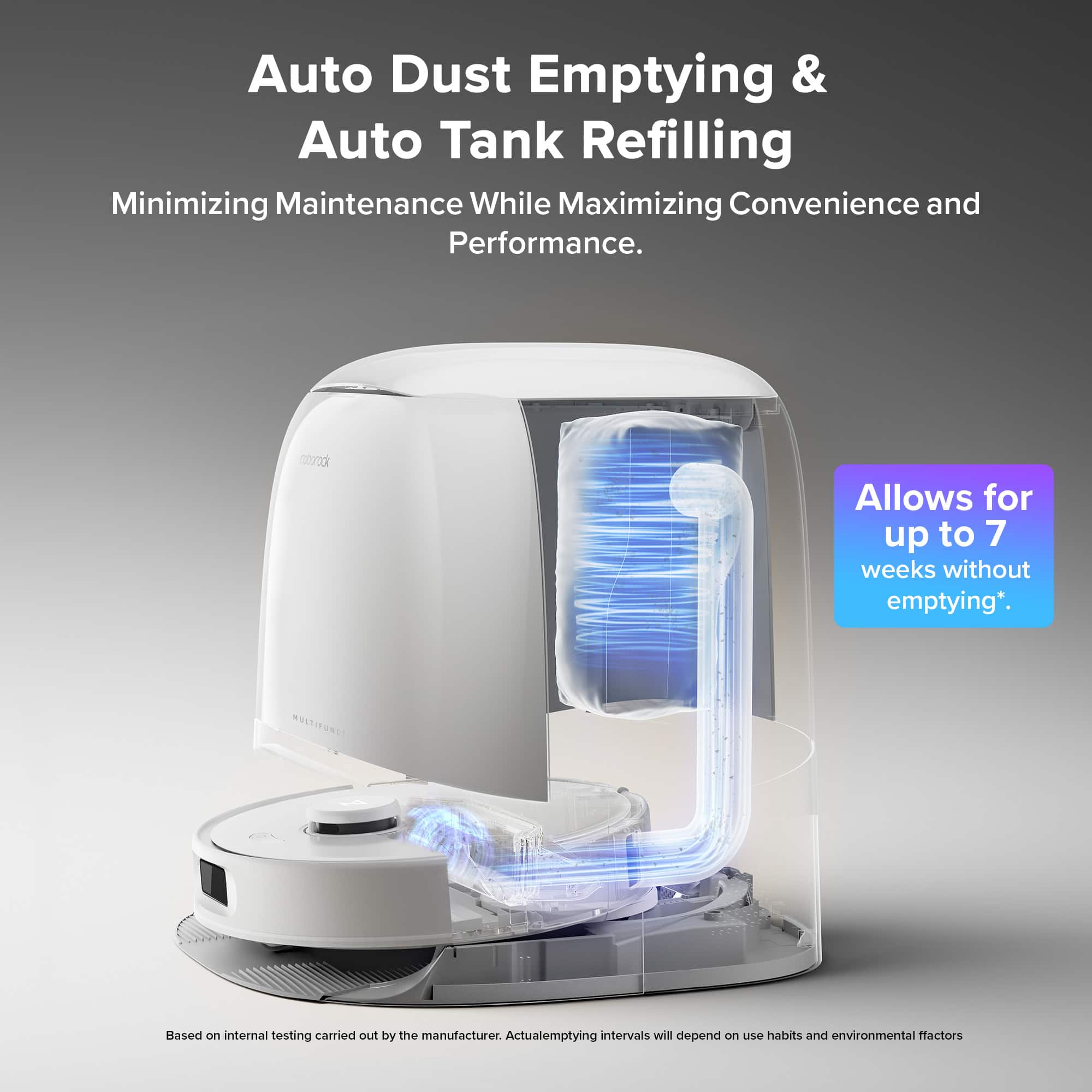Auto Dust Emptying & Auto Tank Refilling Minimizing Maintenance While Maximizing Convenience and Performance. AutoRack Allows for up to 7 weeks without emptying. Actual emptying intervals will depend on use habits and environmental factors.