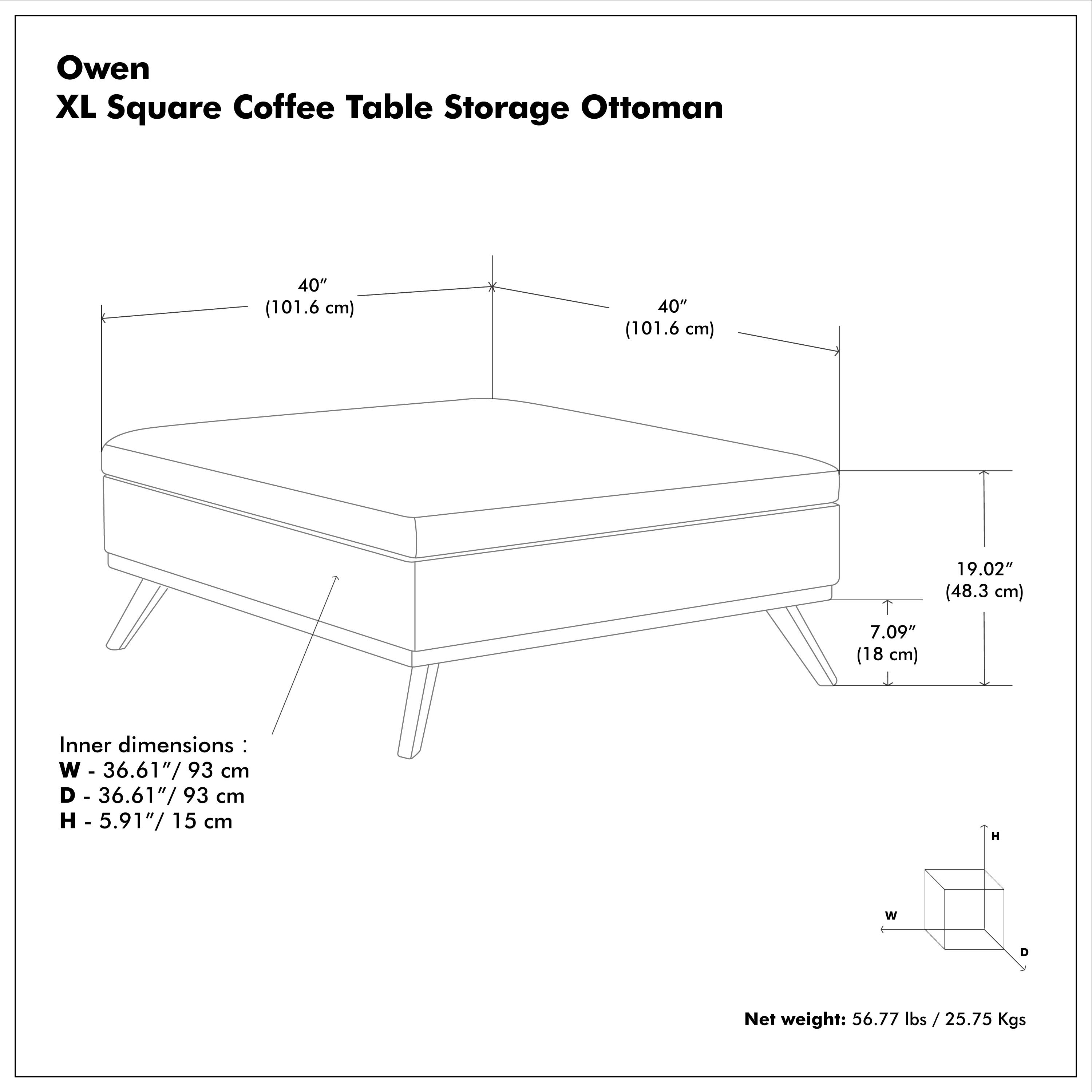 Owen XL Square Coffee Table Storage Ottoman

40" (101.6 cm)  
40" (101.6 cm)  
19.02" (48.3 cm)  
7.09" (18 cm)  

Inner dimensions:  
W - 36.61"/93 cm  
D - 36.61"/93 cm  
H - 5.91"/15 cm  

Net weight: 56.77 lbs / 25.75 Kgs