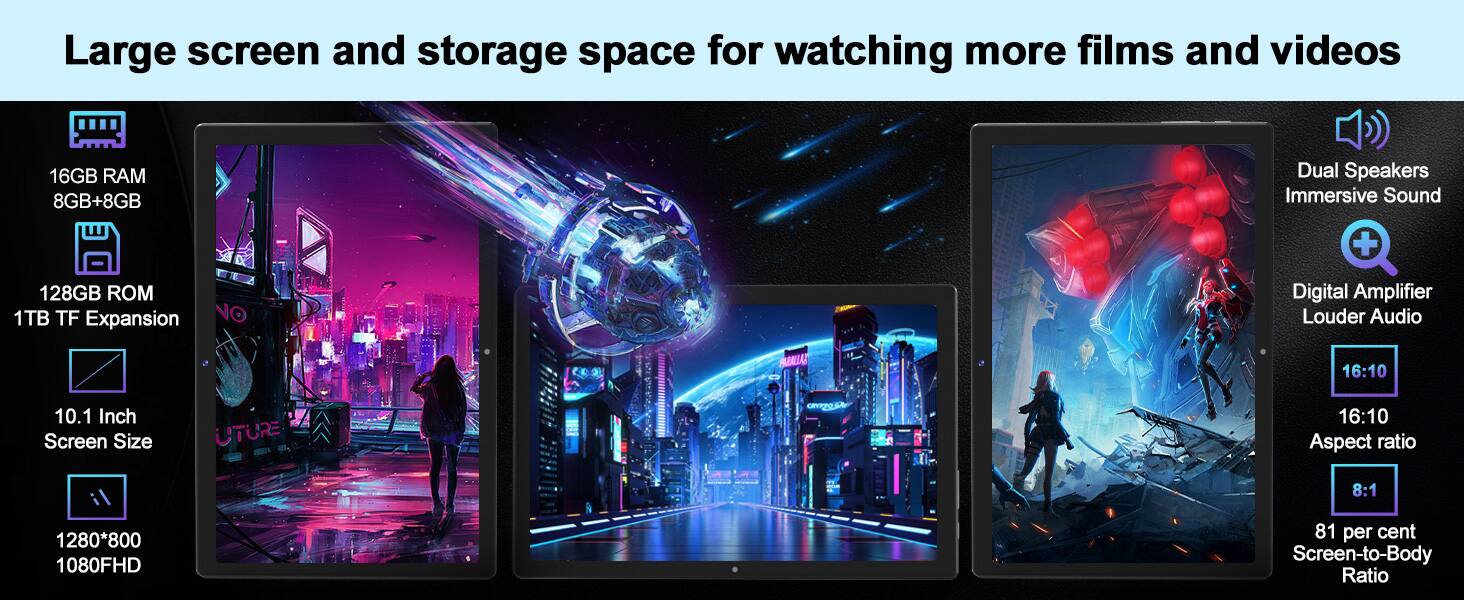 Large screen and storage space for watching more films and videos

- 16GB RAM (8GB+8GB)
- 128GB ROM
- 1TB TF Expansion
- 10.1 Inch Screen Size
- 1280*800 1080FHD
- 16:10 Aspect ratio
- 8:1 Aspect ratio
- 81 per cent Screen-to-Body Ratio
- Dual Speakers Immersive Sound
- Digital Amplifier Louder Audio