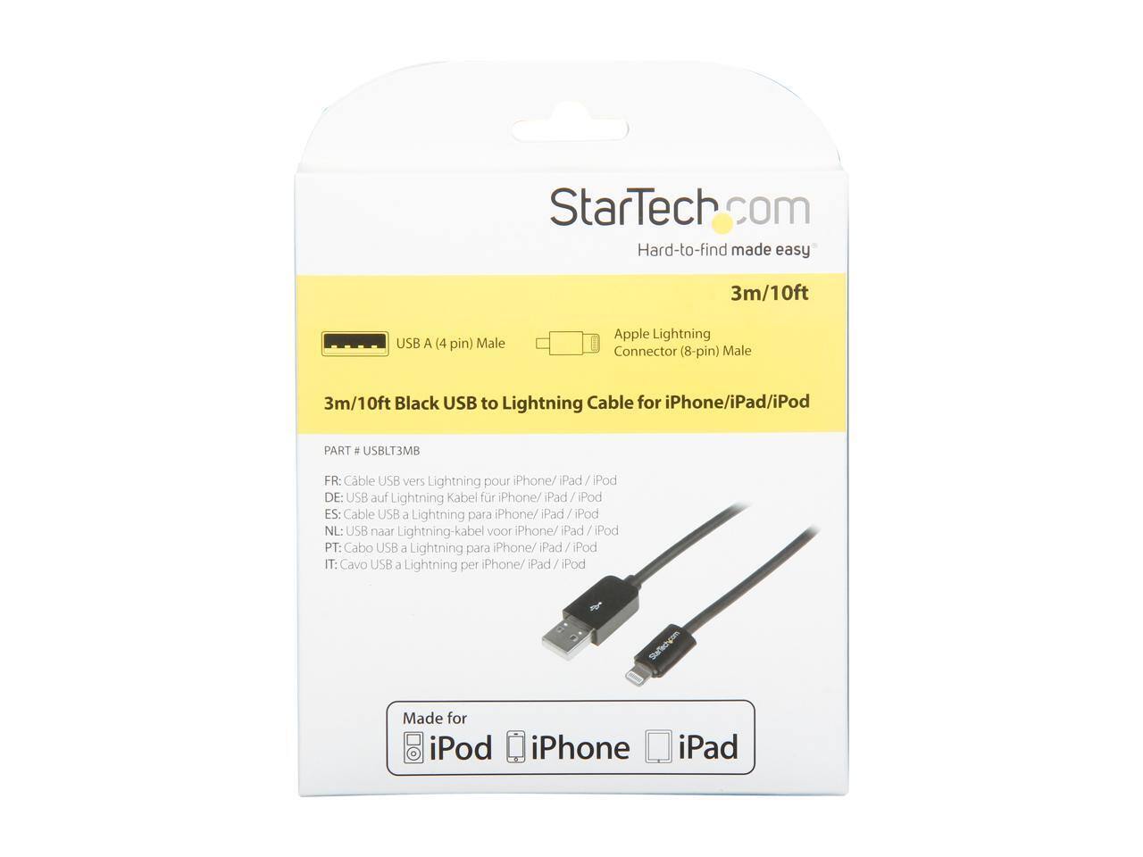 StarTech.com  
Hard-to-find made easy  

3m/10ft USB A (4 pin) Male Apple Lightning Connector (8-pin) Male  
3m/10ft Black USB to Lightning Cable for iPhone/iPad/iPod  
PART # USBLT3MB  

FR: Cable USB vers Lightning pour iPhone/iPad/iPod  
DE: USB auf Lightning Kabel für iPhone/iPad/iPod  
ES: Cable USB a Lightning para iPhone/iPad/iPod  
NL: USB naar Lightning-kabel voor iPhone/iPad/iPod  
PT: Cabo USB Lightning para iPhone/iPad/iPod  
IT: Cavo USB a Lightning per iPhone/iPad/iPod  

Made for iPod iPhone iPad