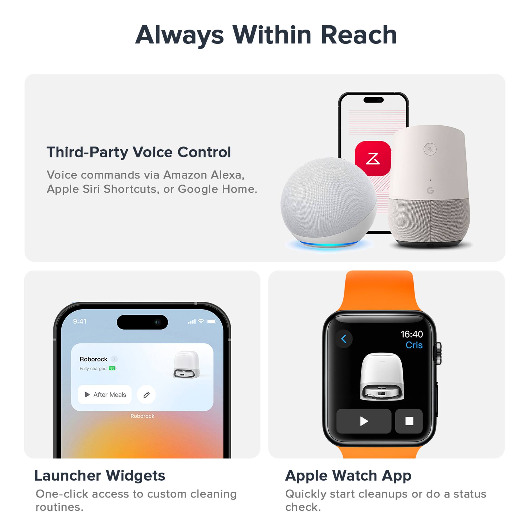 Always Within Reach

Third-Party Voice Control  
Voice commands via Amazon Alexa, Apple Siri Shortcuts, or Google Home.

Launcher Widgets  
One-click access to custom cleaning routines.

Apple Watch App  
Quickly start cleanups or do a status check.