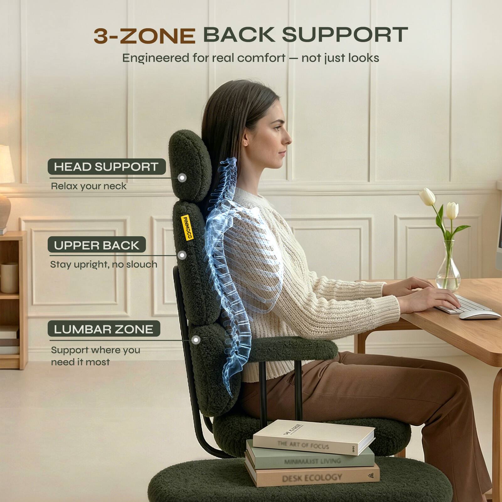 3-ZONE BACK SUPPORT  
Engineered for real comfort - not just looks  

HEAD SUPPORT  
Relax your neck  

UPPER BACK  
Stay upright, no slouch  

LUMBAR ZONE  
Support where you need it most  

THE ART OF FOCUS  
MINIMALIST LIVING  
DESK ECOLOGY