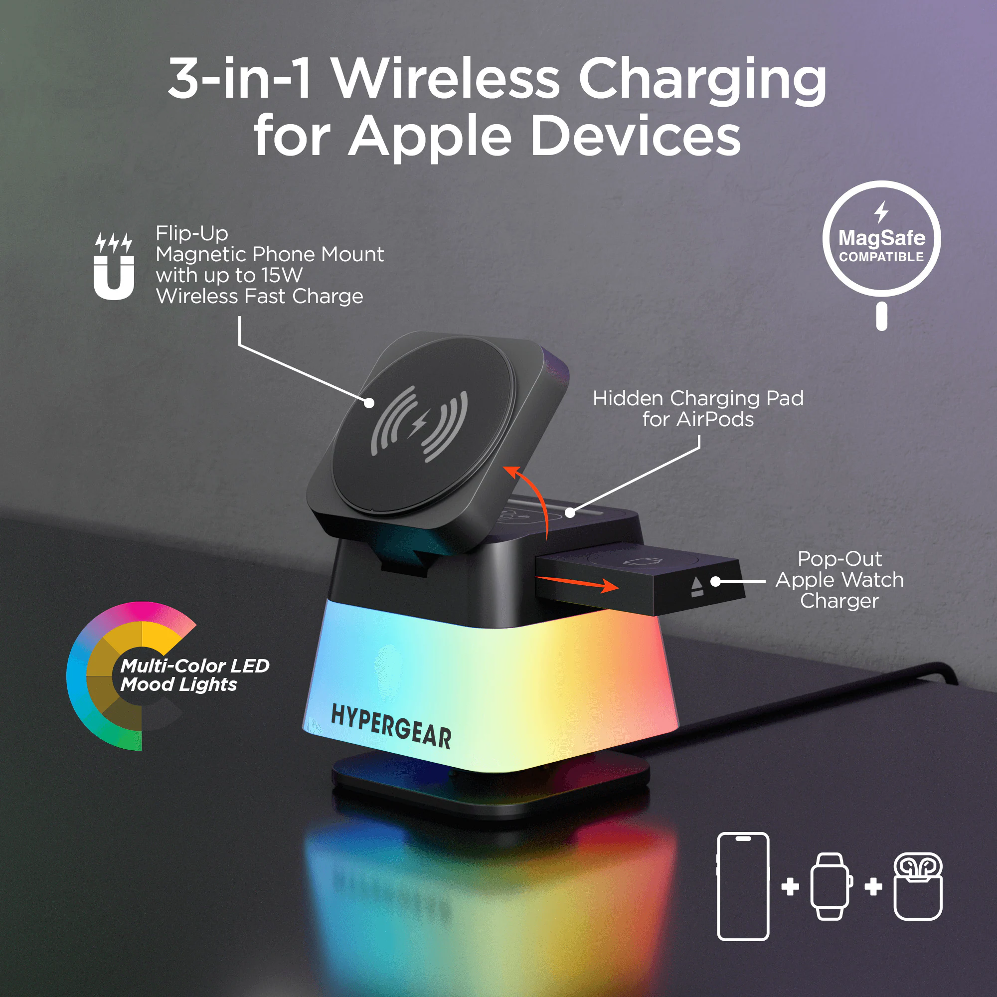 3-in-1 Wireless Charging for Apple Devices

- Flip-Up Magnetic Phone Mount with up to 15W Wireless Fast Charge
- Hidden Charging Pad for AirPods
- Pop-Out Apple Watch Charger
- Multi-Color LED Mood Lights
- MagSafe COMPATIBLE
- HYPERGEAR