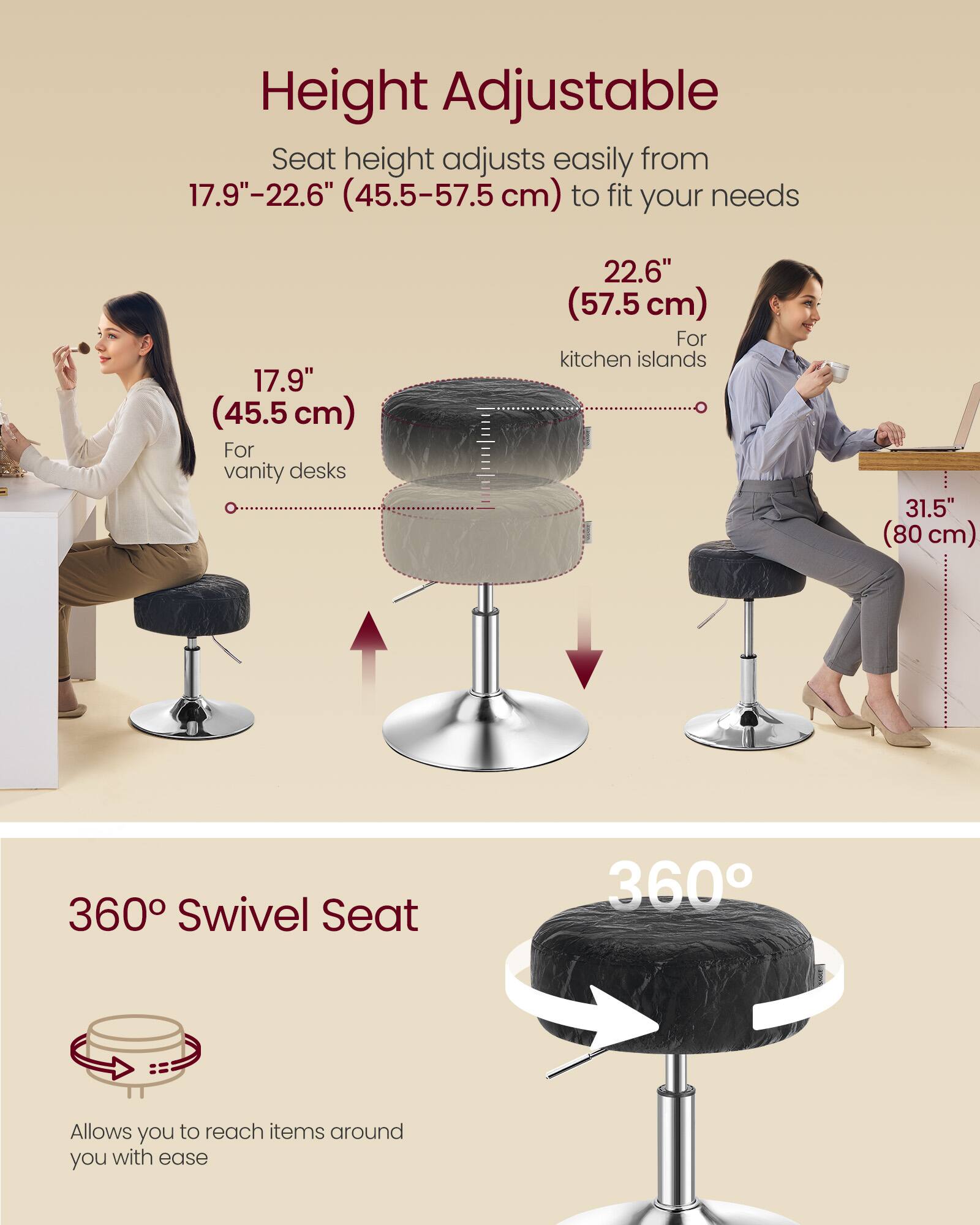 Height Adjustable  
Seat height adjusts easily from 17.9"–22.6" (45.5–57.5 cm) to fit your needs  
- 17.9" (45.5 cm) for vanity desks  
- 22.6" (57.5 cm) for kitchen islands  
- 31.5" (80 cm)  

360° Swivel Seat  
Allows you to reach items around you with ease