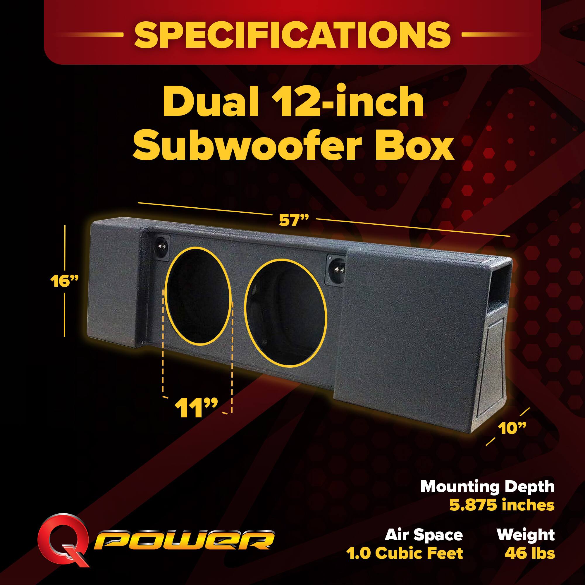 SPECIFICATIONS  
Dual 12-inch Subwoofer Box  
57" x 16" x 11" x 10"  
Mounting Depth: 5.875 inches  
Air Space: 1.0 Cubic Feet  
Weight: 46 lbs