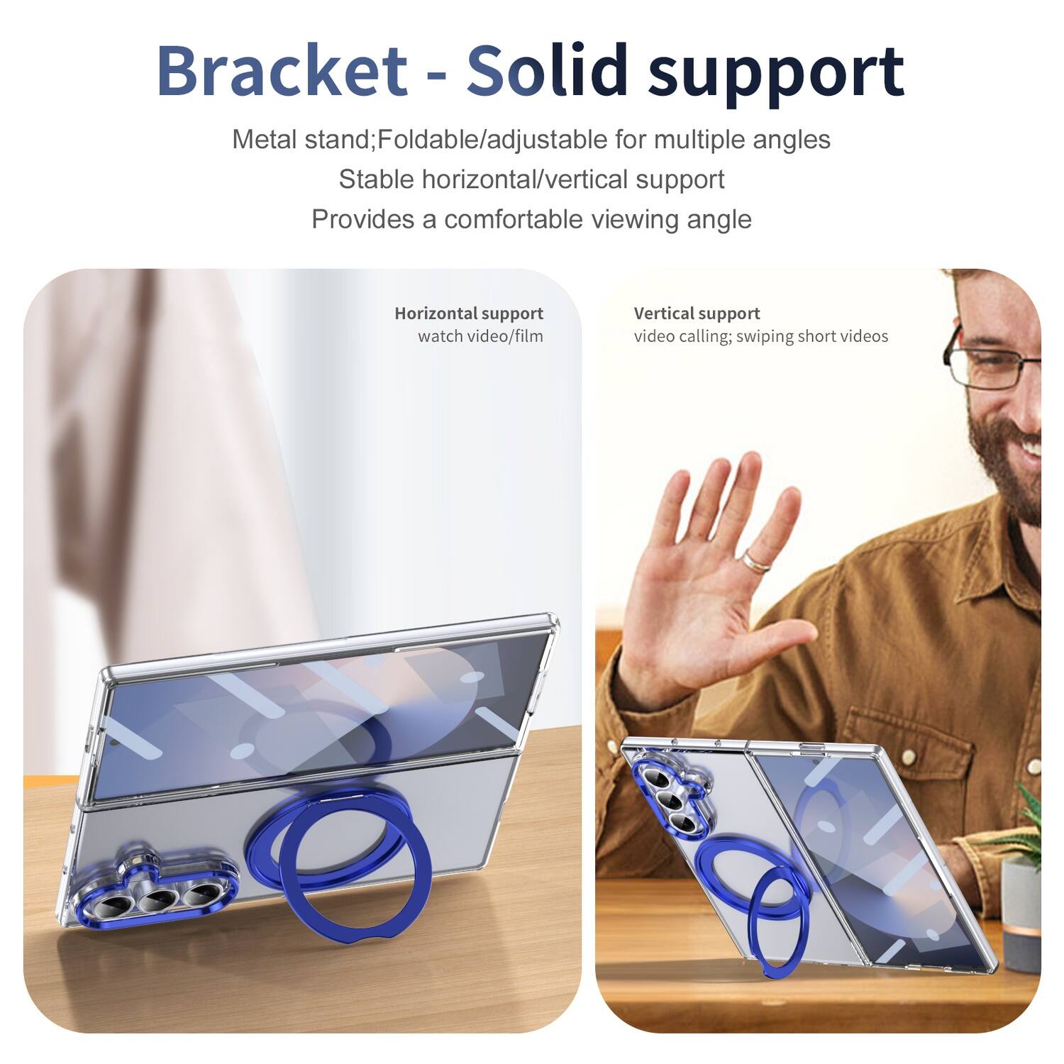 Bracket - Solid support  
Metal stand; Foldable/adjustable for multiple angles  
Stable horizontal/vertical support  
Provides a comfortable viewing angle  

Horizontal support  
watch video/film  

Vertical support  
video calling; swiping short videos