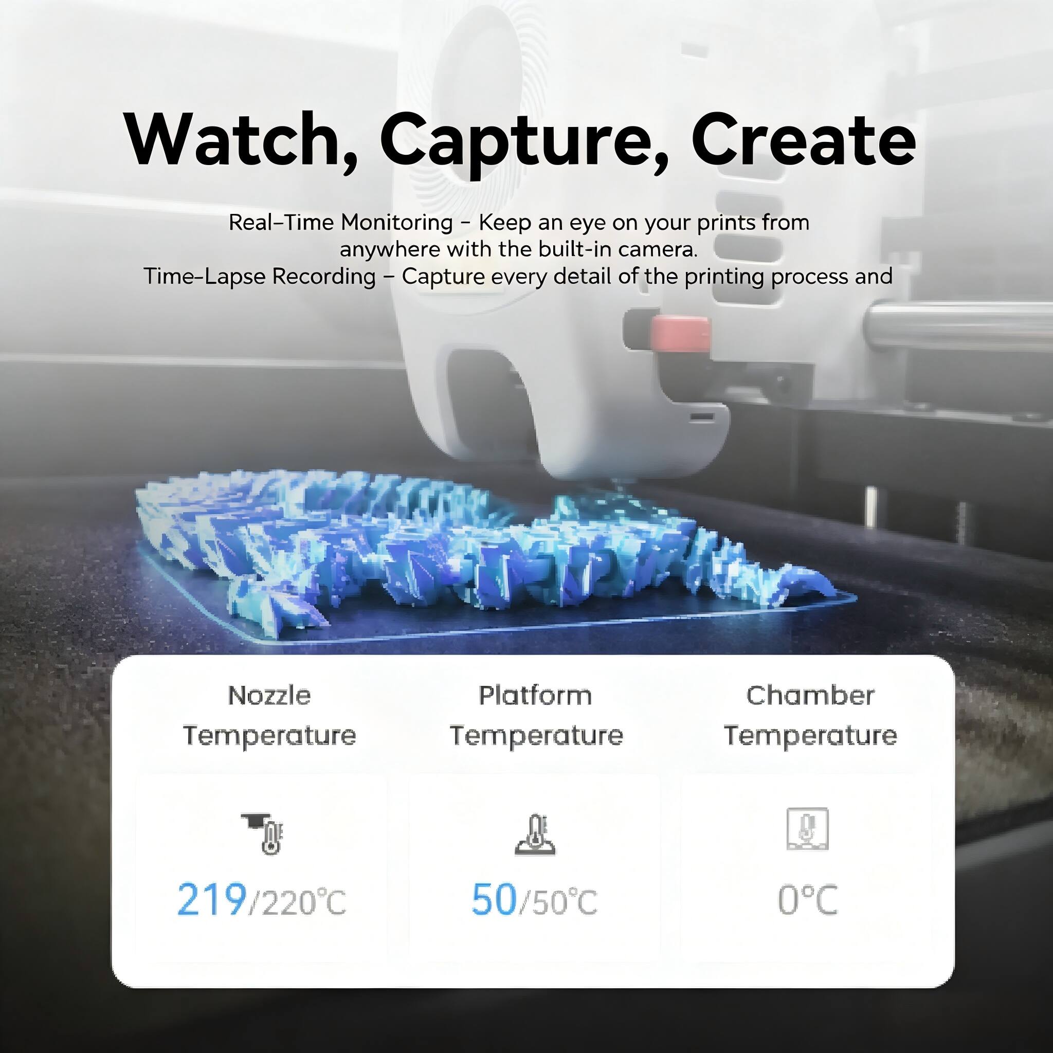 Watch, Capture, Create

Real-Time Monitoring - Keep an eye on your prints from anywhere with the built-in camera.

Time-Lapse Recording - Capture every detail of the printing process and

Nozzle Temperature: 219/220°C

Platform Temperature: 50/50°C

Chamber Temperature: 0°C