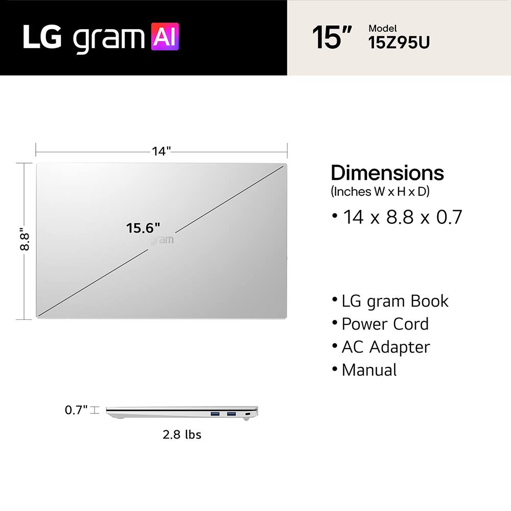 LG gram AI  
Model 15" 15Z95U  

Dimensions (Inches W x H x D) 14 x 8.8 x 0.7  

LG gram Book  
Power Cord  
AC Adapter  
Manual  

0.7"  
2.8 lbs