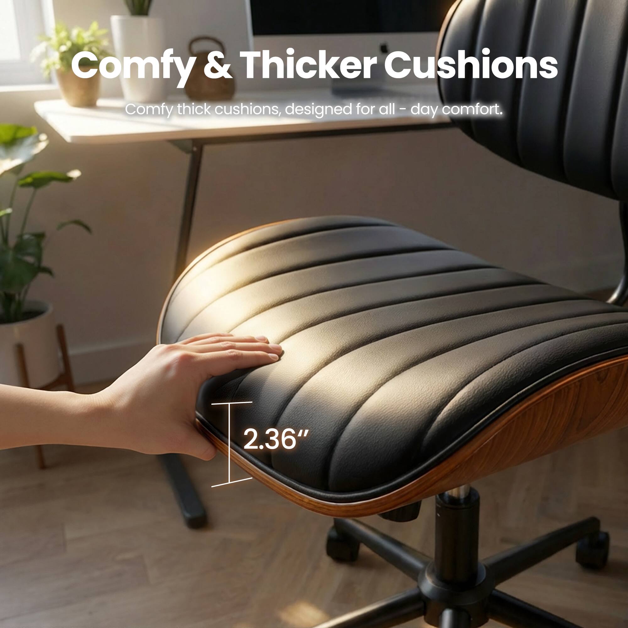 Comfy & Thicker Cushions  
Comfy thick cushions, designed for all-day comfort.  
2.36"