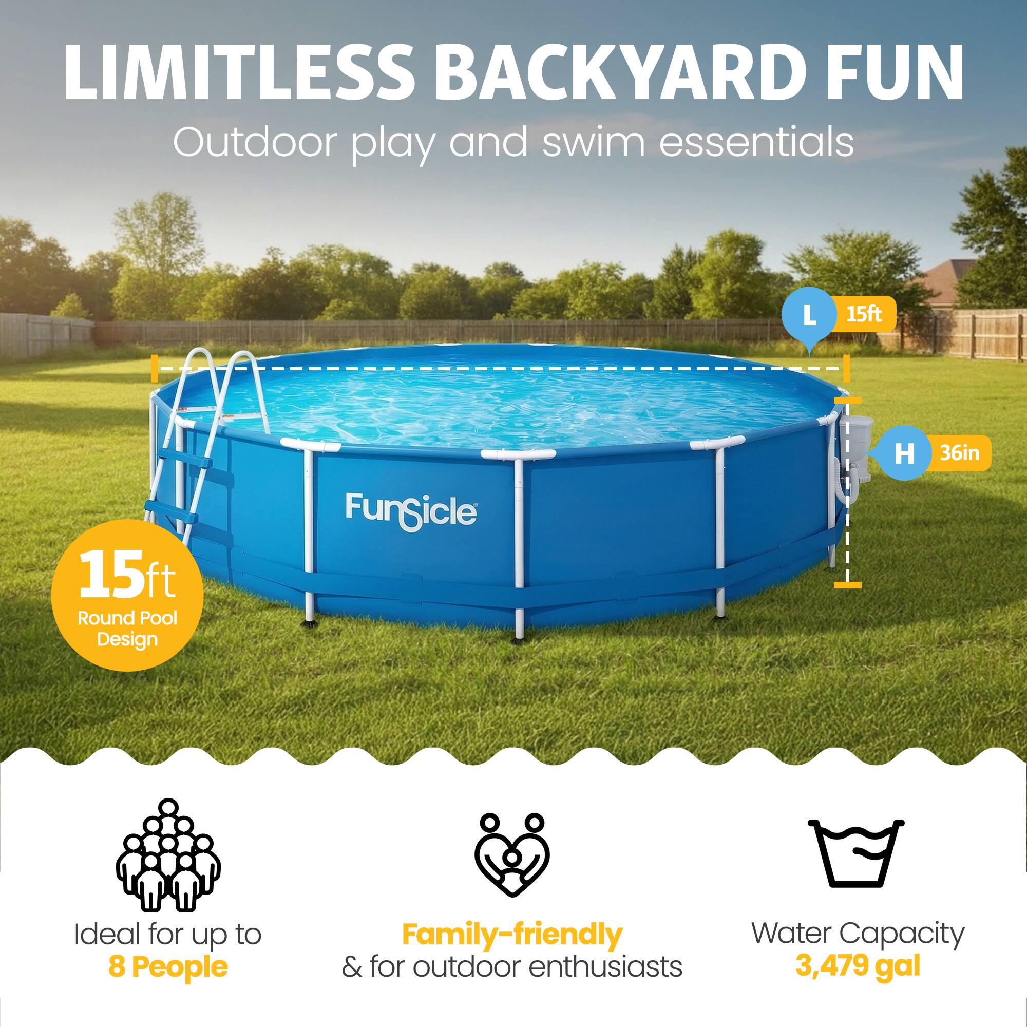 LIMITLESS BACKYARD FUN  
Outdoor play and swim essentials  

15ft x 15ft Round Pool Design  
Fungicle  
H 36in  

Ideal for up to 8 People  
Family-friendly & for outdoor enthusiasts  
Water Capacity 3,479 gal