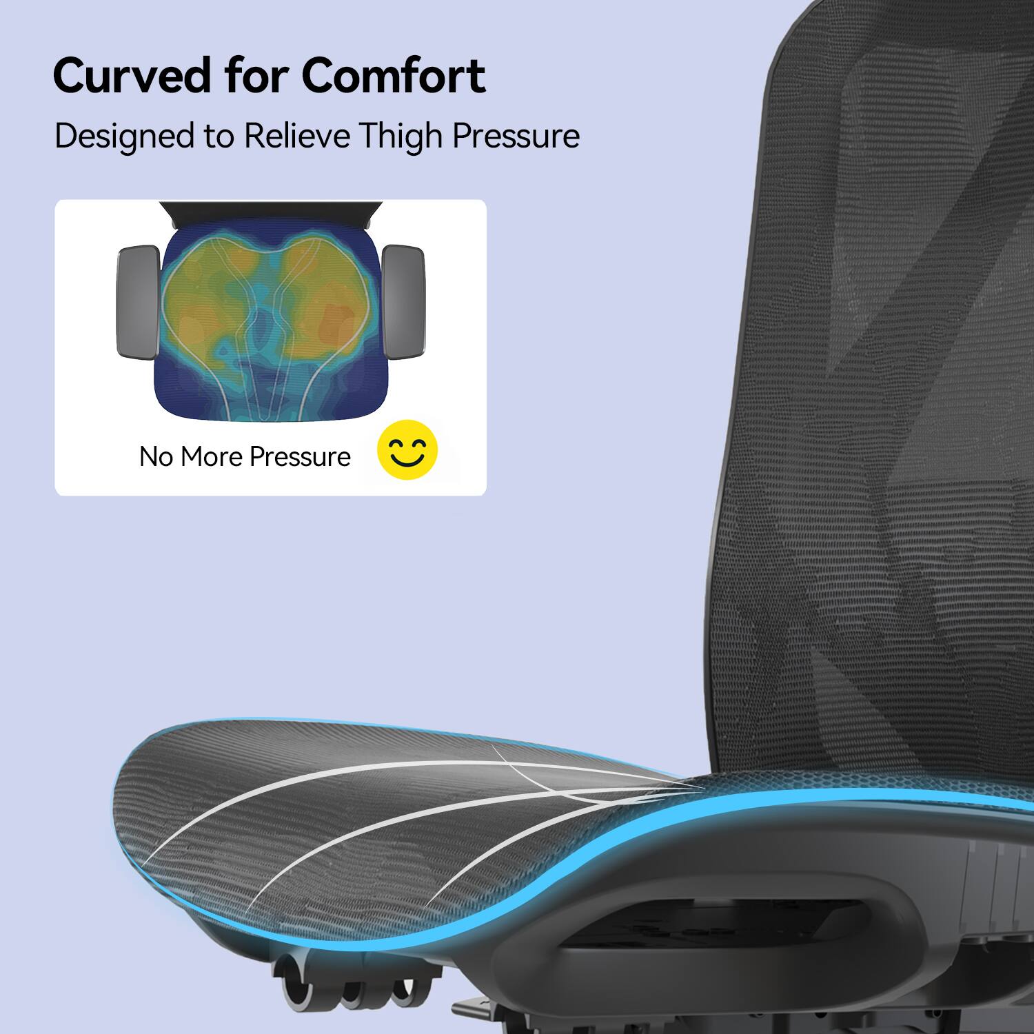 Curved for Comfort  
Designed to Relieve Thigh Pressure  
No More Pressure