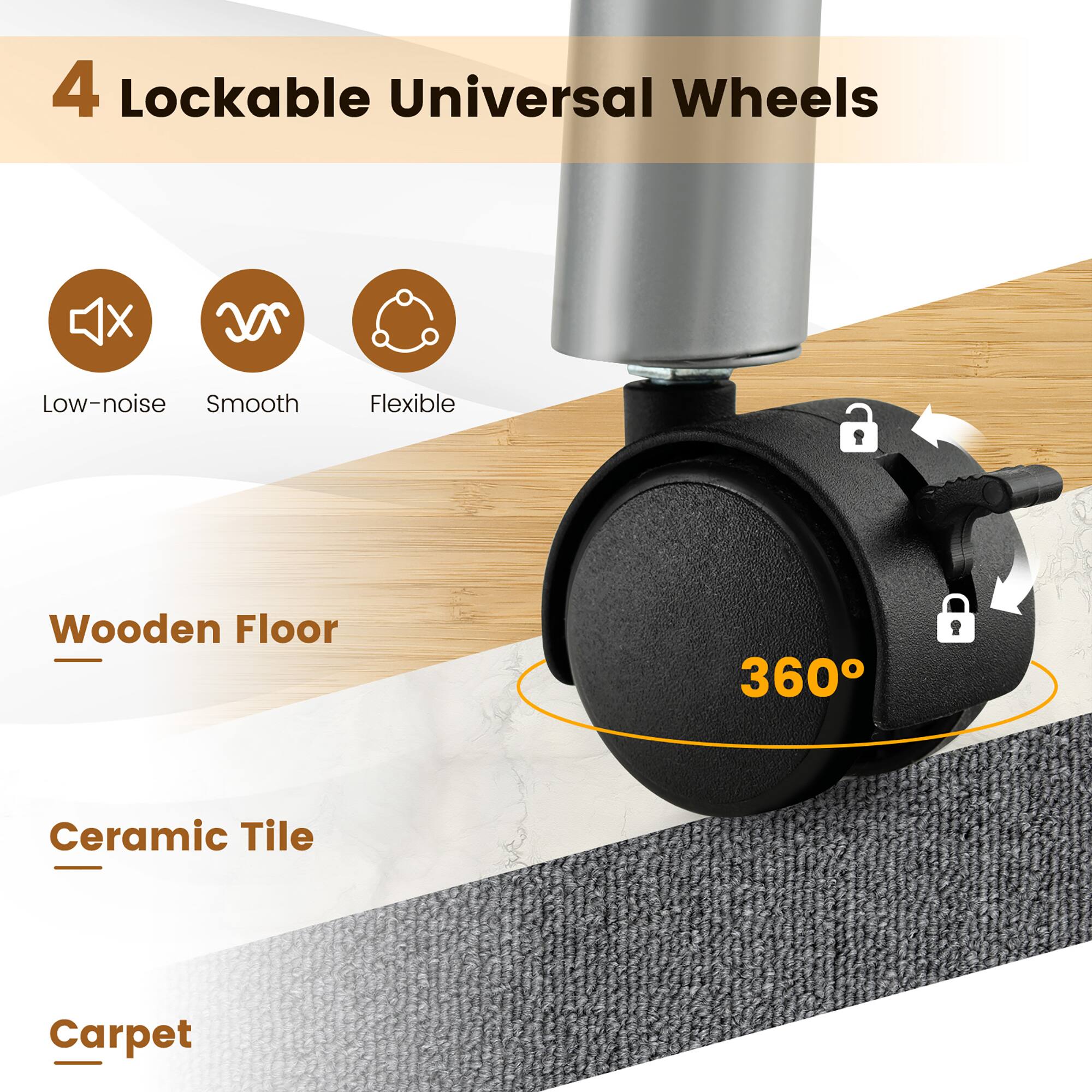 4 Lockable Universal Wheels

- Low-noise
- Smooth
- Flexible

Wooden Floor  
Ceramic Tile  
Carpet  

360°