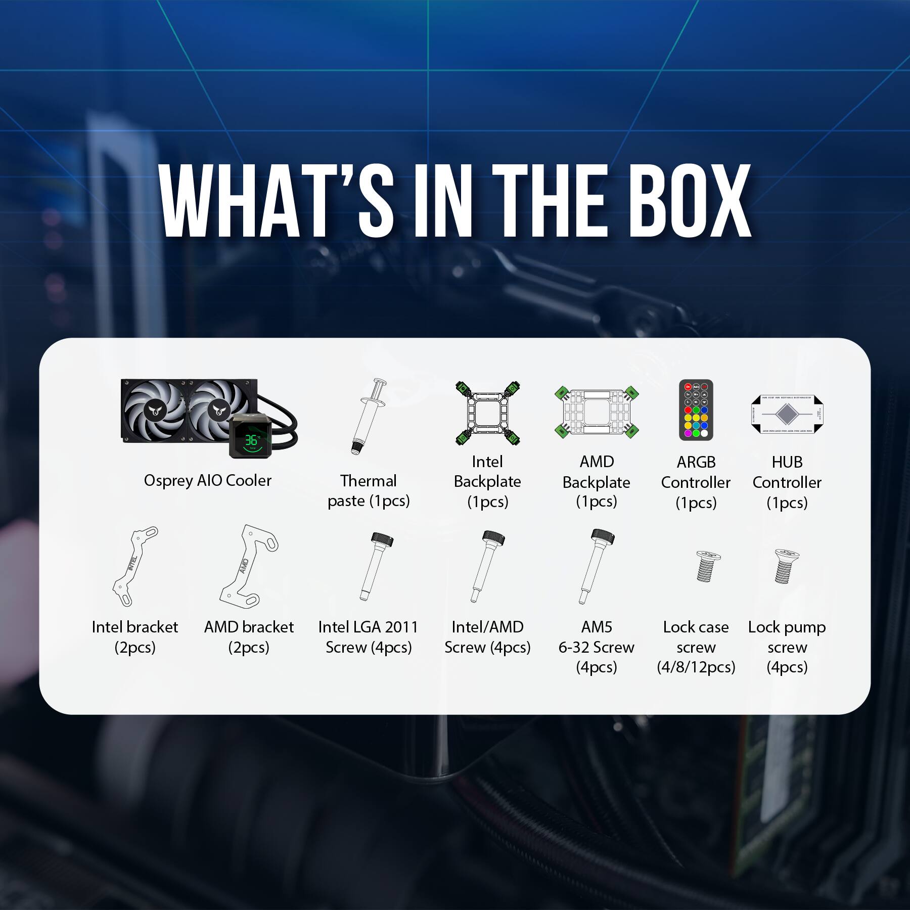 WHAT'S IN THE BOX

- Osprey AIO Cooler
- Thermal paste (1pcs)
- Intel Backplate (1pcs)
- AMD Backplate (1pcs)
- Intel bracket (2pcs)
- AMD bracket (2pcs)
- Intel LGA 2011 Screw (4pcs)
- Intel/AMD Screw (4pcs)
- AM5 6-32 Screw (4/8/12pcs)
- Lock case screw (4pcs)
- Lock pump screw (4pcs)
- ARGB Controller (1pcs)
- HUB Controller (1pcs)