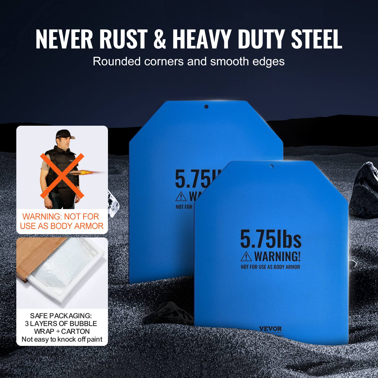 NEVER RUST & HEAVY DUTY STEEL Rounded corners and smooth edges

X WARNING: NOT FOR USE AS BODY ARMOR
5.75 I W
NOT FOR
5.75lbs ! WARNING! NOT FOR USE AS BODY ARMOR
SAFE PACKAGING: 3 LAYERS OF BUBBLE WRAP + CARTON Not easy to knock off paint
VEVOR -
